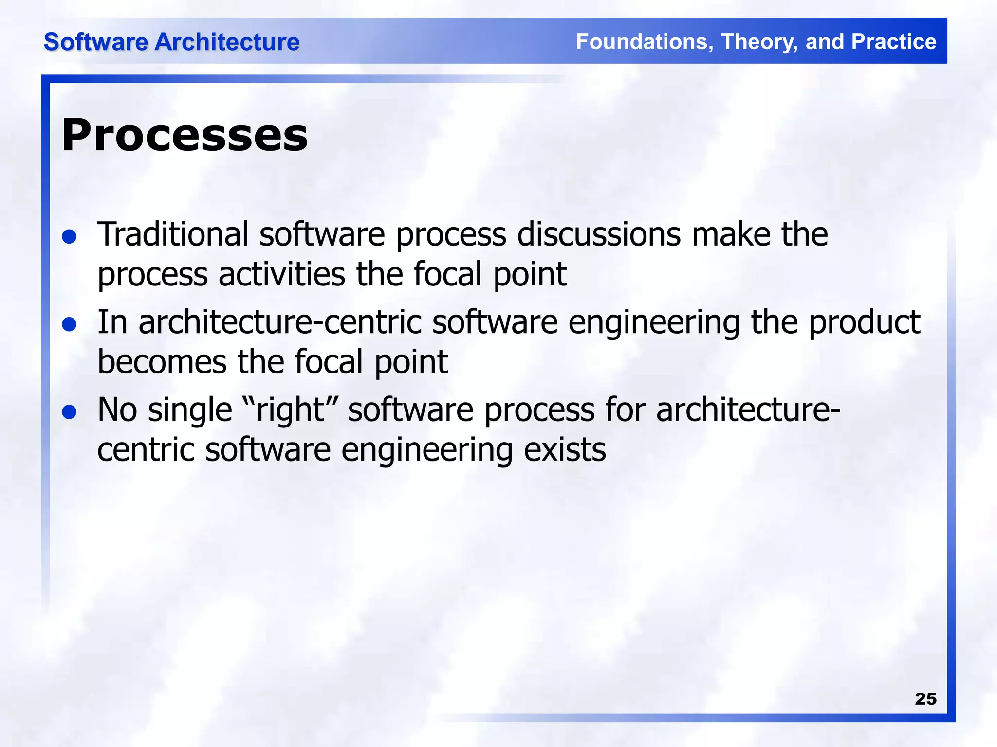Foundations, Theory, and Practice
Software Architecture
25
Processes
 Traditional software process discussions make the
process activities the focal point
 In architecture-centric software engineering the product
becomes the focal point
 No single “right” software process for architecture-
centric software engineering exists
 