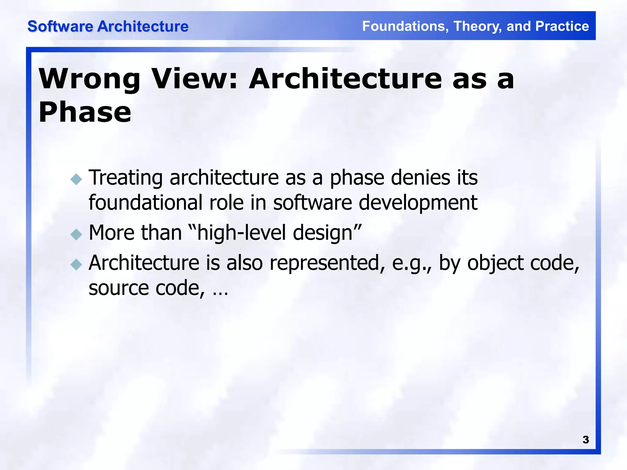 Foundations, Theory, and Practice
Software Architecture
3
Wrong View: Architecture as a
Phase
 Treating architecture as a phase denies its
foundational role in software development
 More than “high-level design”
 Architecture is also represented, e.g., by object code,
source code, …
 