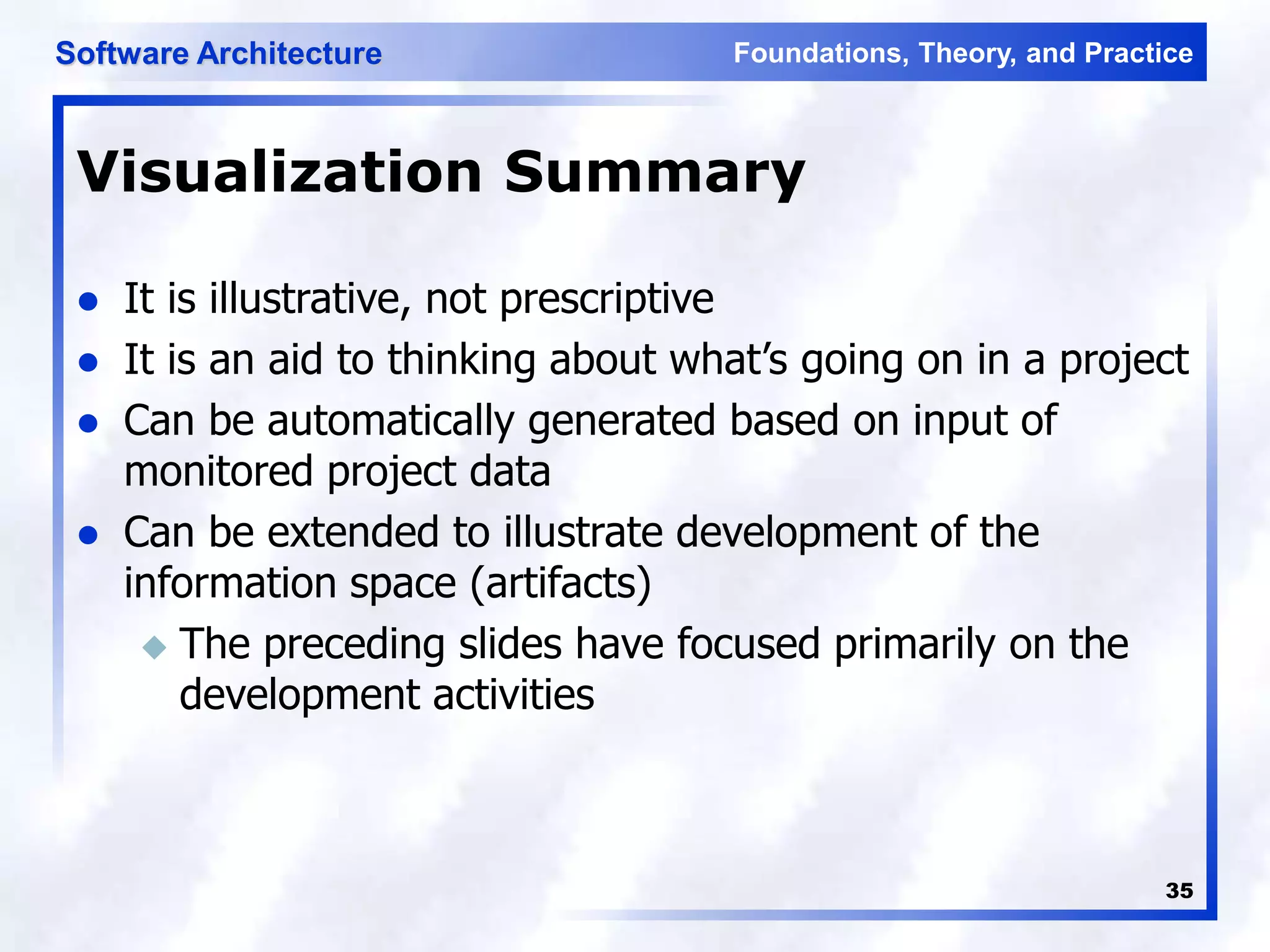 Foundations, Theory, and Practice
Software Architecture
35
Visualization Summary
 It is illustrative, not prescriptive
 It is an aid to thinking about what’s going on in a project
 Can be automatically generated based on input of
monitored project data
 Can be extended to illustrate development of the
information space (artifacts)
 The preceding slides have focused primarily on the
development activities
 