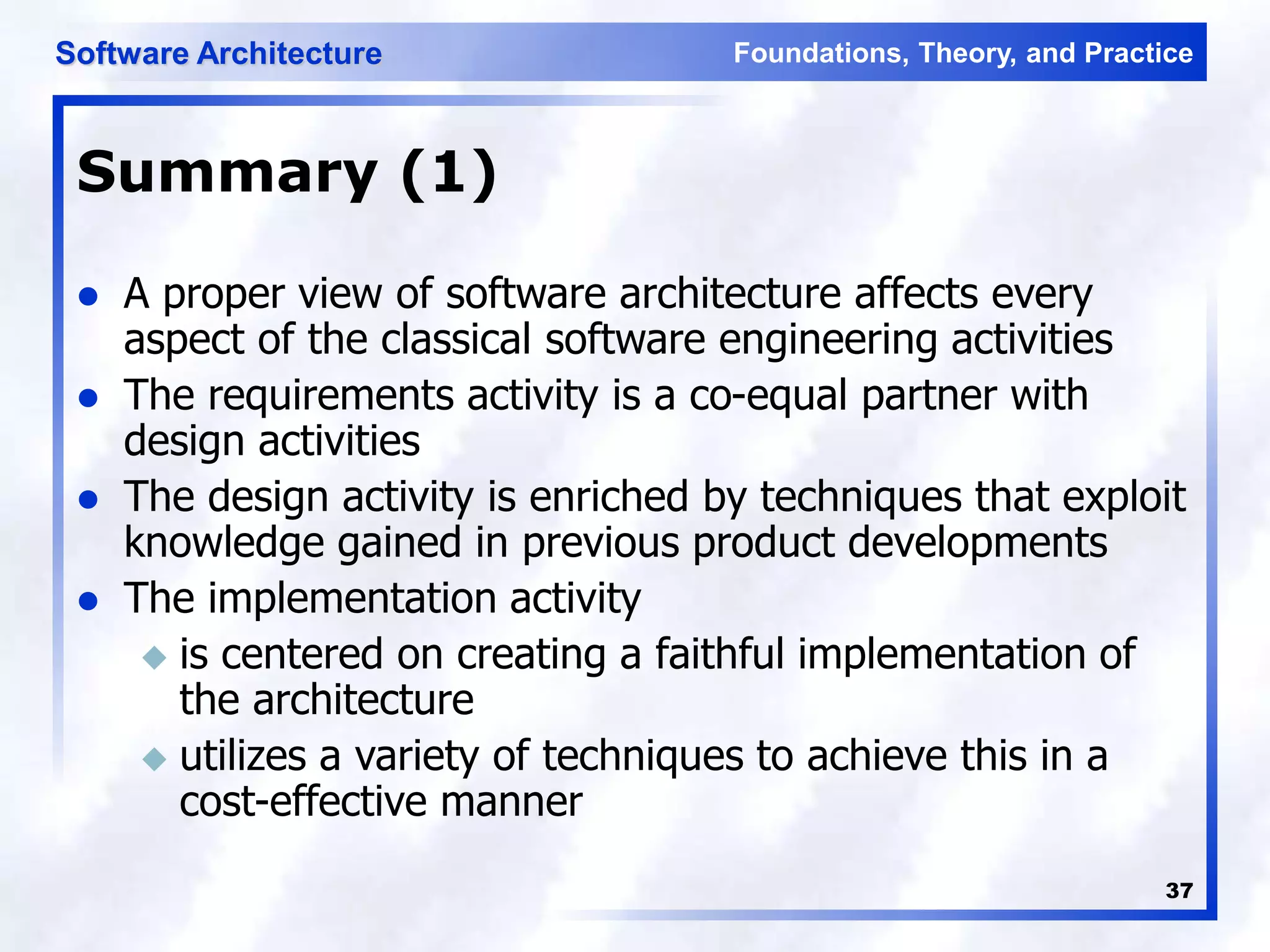 Foundations, Theory, and Practice
Software Architecture
37
Summary (1)
 A proper view of software architecture affects every
aspect of the classical software engineering activities
 The requirements activity is a co-equal partner with
design activities
 The design activity is enriched by techniques that exploit
knowledge gained in previous product developments
 The implementation activity
 is centered on creating a faithful implementation of
the architecture
 utilizes a variety of techniques to achieve this in a
cost-effective manner
 