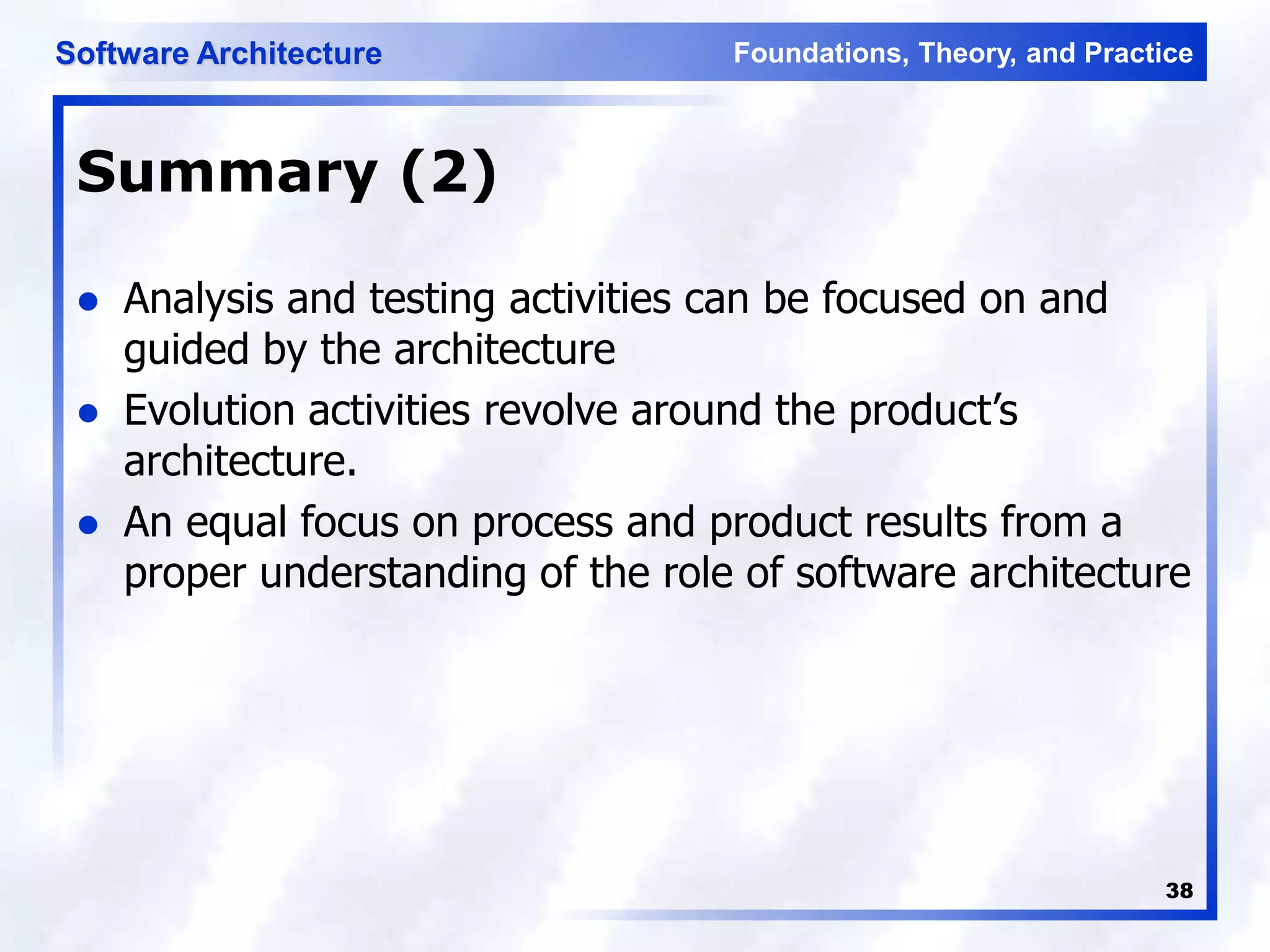 Foundations, Theory, and Practice
Software Architecture
38
Summary (2)
 Analysis and testing activities can be focused on and
guided by the architecture
 Evolution activities revolve around the product’s
architecture.
 An equal focus on process and product results from a
proper understanding of the role of software architecture
 