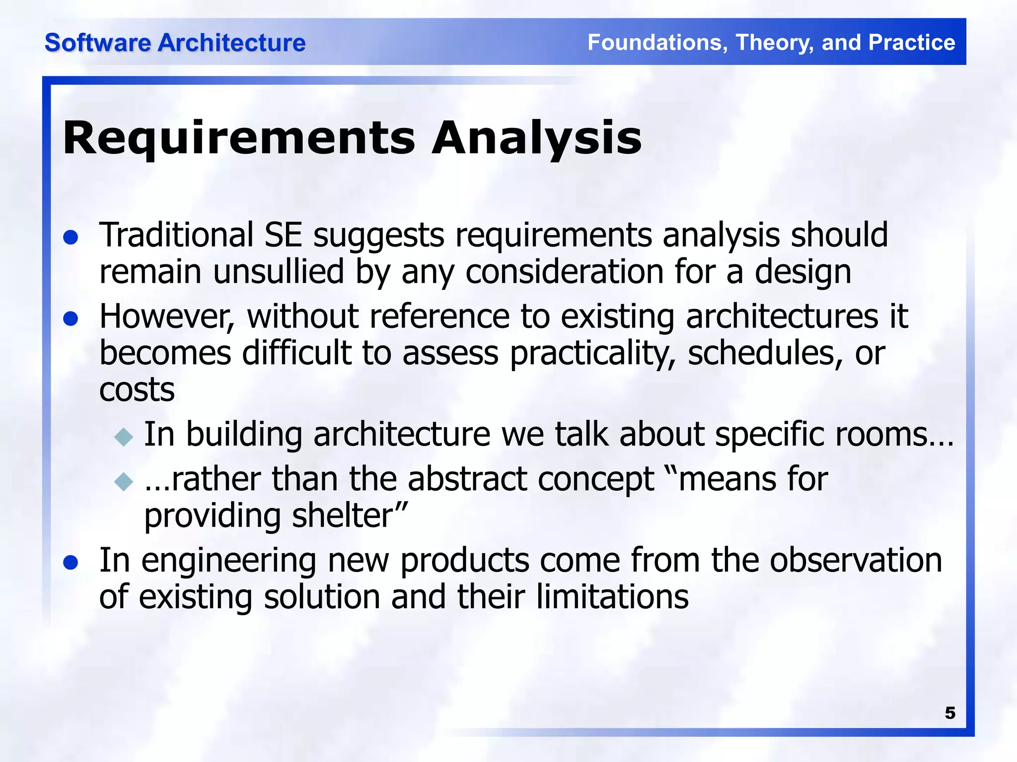 Foundations, Theory, and Practice
Software Architecture
5
Requirements Analysis
 Traditional SE suggests requirements analysis should
remain unsullied by any consideration for a design
 However, without reference to existing architectures it
becomes difficult to assess practicality, schedules, or
costs
 In building architecture we talk about specific rooms…
 …rather than the abstract concept “means for
providing shelter”
 In engineering new products come from the observation
of existing solution and their limitations
 