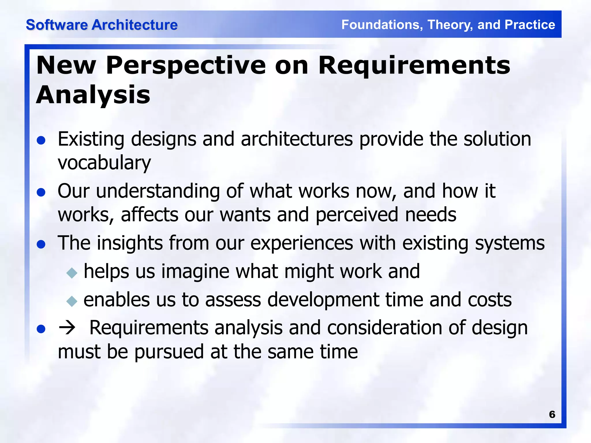 Foundations, Theory, and Practice
Software Architecture
6
New Perspective on Requirements
Analysis
 Existing designs and architectures provide the solution
vocabulary
 Our understanding of what works now, and how it
works, affects our wants and perceived needs
 The insights from our experiences with existing systems
 helps us imagine what might work and
 enables us to assess development time and costs
  Requirements analysis and consideration of design
must be pursued at the same time
 
