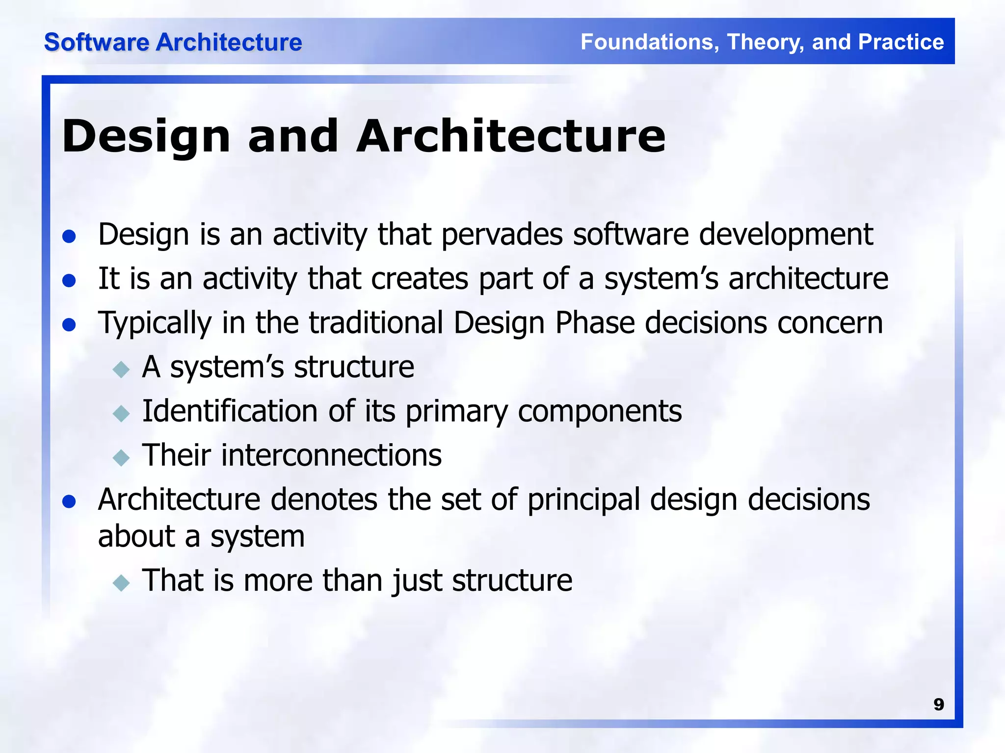 Foundations, Theory, and Practice
Software Architecture
9
Design and Architecture
 Design is an activity that pervades software development
 It is an activity that creates part of a system’s architecture
 Typically in the traditional Design Phase decisions concern
 A system’s structure
 Identification of its primary components
 Their interconnections
 Architecture denotes the set of principal design decisions
about a system
 That is more than just structure
 