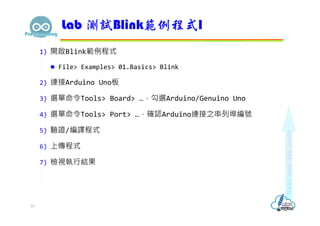 1) 開啟Blink範例程式
 File> Examples> 01.Basics> Blink
2) 連接Arduino Uno板
3) 選單命令Tools> Board> …，勾選Arduino/Genuino Uno
4) 選單命令Tools> Port> …，確認Arduino連接之串列埠編號
5) 驗證/編譯程式
6) 上傳程式
7) 檢視執行結果
Lab 測試Blink範例程式I
10
 