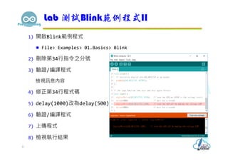 1) 開啟Blink範例程式
 File> Examples> 01.Basics> Blink
2) 刪除第34行指令之分號
3) 驗證/編譯程式
檢視訊息內容
4) 修正第34行程式碼
5) delay(1000)改為delay(500)
6) 驗證/編譯程式
7) 上傳程式
8) 檢視執行結果
Lab 測試Blink範例程式II
11
 