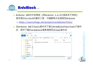  Arduino IDE的外掛模組 (與Arduino 1.6.9之後版本不相容)，
提供類似Scratch的圖形介面，可編輯程式並燒錄到Arduino
 https://sourceforge.net/projects/ardublock/files/
 在Arduino IDE之tools資料夾下建立ArduBlockTool/tool子資料
夾，將所下載的ardublock檔案複製到此tool資料夾
ArduBlock 1/4
16
 