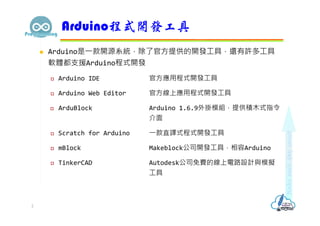  Arduino是⼀款開源系統，除了官⽅提供的開發⼯具，還有許多⼯具
軟體都支援Arduino程式開發
 Arduino IDE 官⽅應用程式開發⼯具
 Arduino Web Editor 官⽅線上應用程式開發⼯具
 ArduBlock Arduino 1.6.9外掛模組，提供積木式指令
介面
 Scratch for Arduino ⼀款直譯式程式開發⼯具
 mBlock Makeblock公司開發⼯具，相容Arduino
 TinkerCAD Autodesk公司免費的線上電路設計與模擬
⼯具
Arduino程式開發工具
2
 