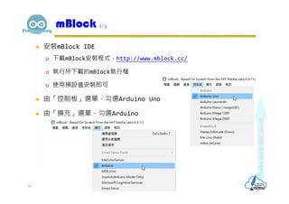  安裝mBlock IDE
 下載mBlock安裝程式，http://www.mblock.cc/
 執行所下載的mBlock執行檔
 使用預設值安裝即可
 由「控制板」選單，勾選Arduino Uno
 由「擴充」選單，勾選Arduino
mBlock 2/5
24
 