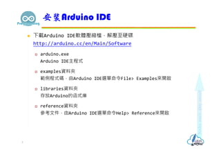  下載Arduino IDE軟體壓縮檔，解壓至硬碟
http://arduino.cc/en/Main/Software
 arduino.exe
Arduino IDE主程式
 examples資料夾
範例程式碼，由Arduino IDE選單命令File> Examples來開啟
 libraries資料夾
存放Arduino的函式庫
 reference資料夾
參考文件，由Arduino IDE選單命令Help> Reference來開啟
安裝Arduino IDE
3
 