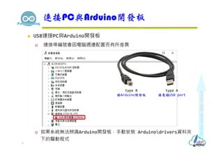  USB連接PC與Arduino開發板
 連接埠編號會因電腦週邊配置而有所差異
 如果系統無法辨識Arduino開發板，手動安裝 Arduinodrivers資料夾
下的驅動程式
連接PC與Arduino開發板
4
type A
接電腦USB port
type B
接Arduino開發板
 
