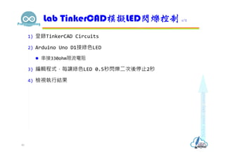 1) 登錄TinkerCAD Circuits
2) Arduino Uno D1接綠色LED
 串接330ohm限流電阻
3) 編輯程式，每讓綠色LED 0.5秒閃爍二次後停止2秒
4) 檢視執行結果
Lab TinkerCAD模擬LED閃爍控制 1/2
40
 