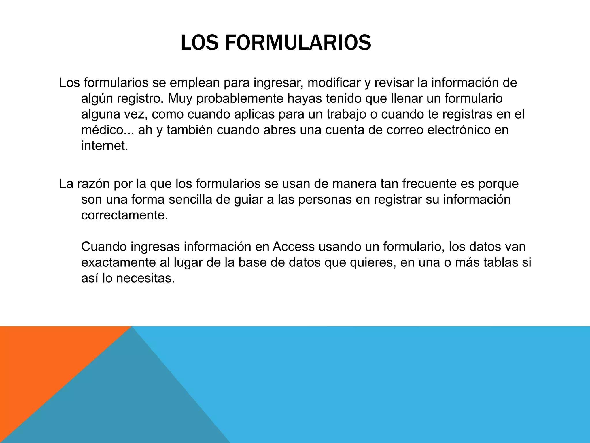LOS FORMULARIOS
Los formularios se emplean para ingresar, modificar y revisar la información de
algún registro. Muy probablemente hayas tenido que llenar un formulario
alguna vez, como cuando aplicas para un trabajo o cuando te registras en el
médico... ah y también cuando abres una cuenta de correo electrónico en
internet.
La razón por la que los formularios se usan de manera tan frecuente es porque
son una forma sencilla de guiar a las personas en registrar su información
correctamente.
Cuando ingresas información en Access usando un formulario, los datos van
exactamente al lugar de la base de datos que quieres, en una o más tablas si
así lo necesitas.
 