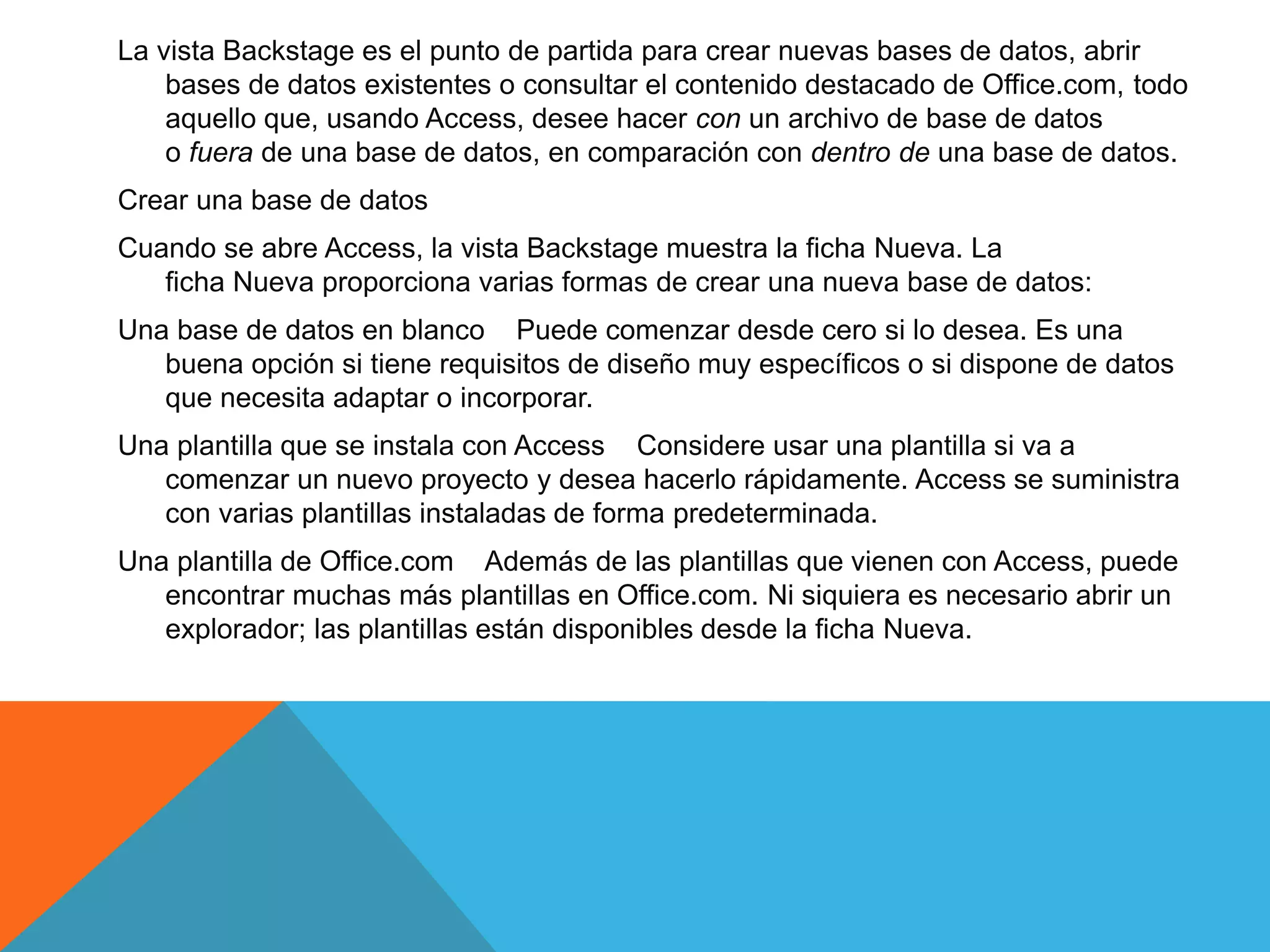La vista Backstage es el punto de partida para crear nuevas bases de datos, abrir
bases de datos existentes o consultar el contenido destacado de Office.com, todo
aquello que, usando Access, desee hacer con un archivo de base de datos
o fuera de una base de datos, en comparación con dentro de una base de datos.
Crear una base de datos
Cuando se abre Access, la vista Backstage muestra la ficha Nueva. La
ficha Nueva proporciona varias formas de crear una nueva base de datos:
Una base de datos en blanco Puede comenzar desde cero si lo desea. Es una
buena opción si tiene requisitos de diseño muy específicos o si dispone de datos
que necesita adaptar o incorporar.
Una plantilla que se instala con Access Considere usar una plantilla si va a
comenzar un nuevo proyecto y desea hacerlo rápidamente. Access se suministra
con varias plantillas instaladas de forma predeterminada.
Una plantilla de Office.com Además de las plantillas que vienen con Access, puede
encontrar muchas más plantillas en Office.com. Ni siquiera es necesario abrir un
explorador; las plantillas están disponibles desde la ficha Nueva.
 