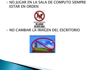 NO JUGAR EN LA SALA DE COMPUTO SIEMPRE
ESTAR EN ORDEN
 NO CAMBIAR LA IMAGEN DEL ESCRITORIO
 