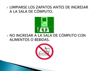  LIMPIARSE LOS ZAPATOS ANTES DE INGRESAR
A LA SALA DE CÓMPUTO.
 NO INGRESAR A LA SALA DE CÓMPUTO CON
ALIMENTOS O BEBIDAS.
 