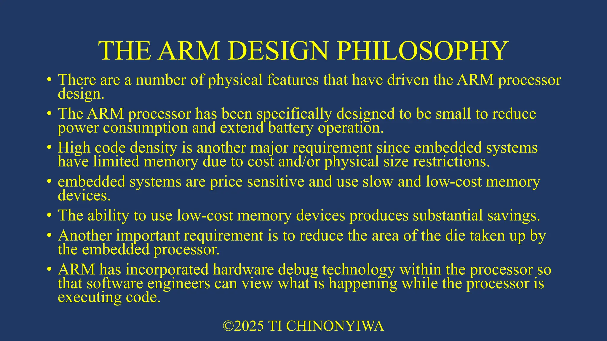 THE ARM DESIGN PHILOSOPHY
• There are a number of physical features that have driven the ARM processor
design.
• The ARM processor has been specifically designed to be small to reduce
power consumption and extend battery operation.
• High code density is another major requirement since embedded systems
have limited memory due to cost and/or physical size restrictions.
• embedded systems are price sensitive and use slow and low-cost memory
devices.
• The ability to use low-cost memory devices produces substantial savings.
• Another important requirement is to reduce the area of the die taken up by
the embedded processor.
• ARM has incorporated hardware debug technology within the processor so
that software engineers can view what is happening while the processor is
executing code.
©2025 TI CHINONYIWA
 