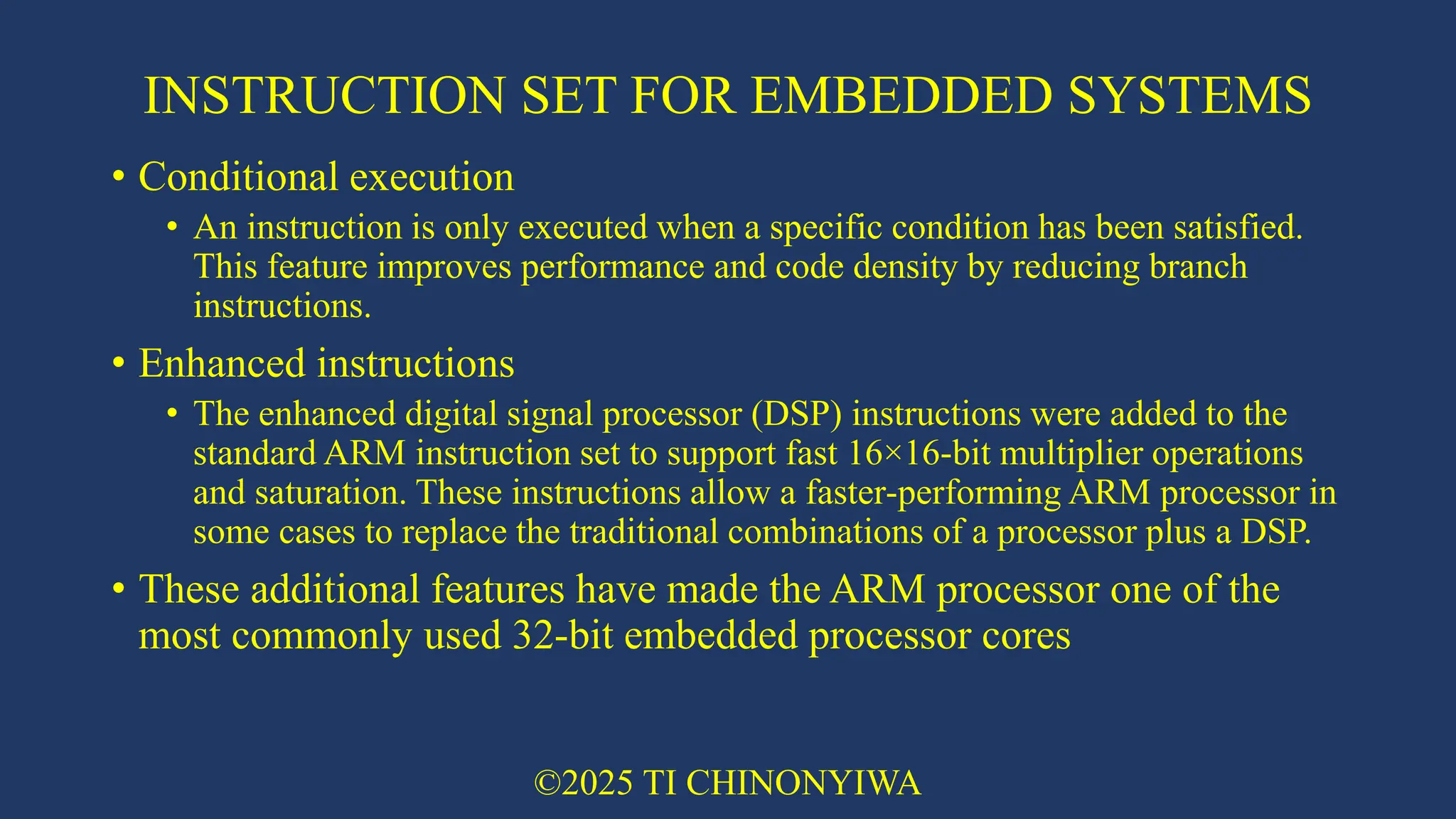 INSTRUCTION SET FOR EMBEDDED SYSTEMS
• Conditional execution
• An instruction is only executed when a specific condition has been satisfied.
This feature improves performance and code density by reducing branch
instructions.
• Enhanced instructions
• The enhanced digital signal processor (DSP) instructions were added to the
standard ARM instruction set to support fast 16×16-bit multiplier operations
and saturation. These instructions allow a faster-performing ARM processor in
some cases to replace the traditional combinations of a processor plus a DSP.
• These additional features have made the ARM processor one of the
most commonly used 32-bit embedded processor cores
©2025 TI CHINONYIWA
 