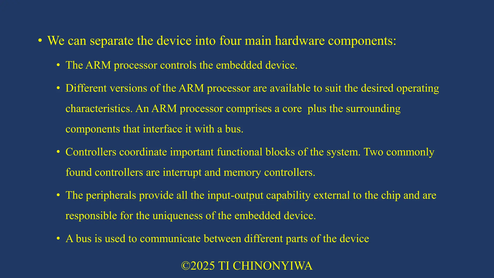 • We can separate the device into four main hardware components:
• The ARM processor controls the embedded device.
• Different versions of the ARM processor are available to suit the desired operating
characteristics. An ARM processor comprises a core plus the surrounding
components that interface it with a bus.
• Controllers coordinate important functional blocks of the system. Two commonly
found controllers are interrupt and memory controllers.
• The peripherals provide all the input-output capability external to the chip and are
responsible for the uniqueness of the embedded device.
• A bus is used to communicate between different parts of the device
©2025 TI CHINONYIWA
 