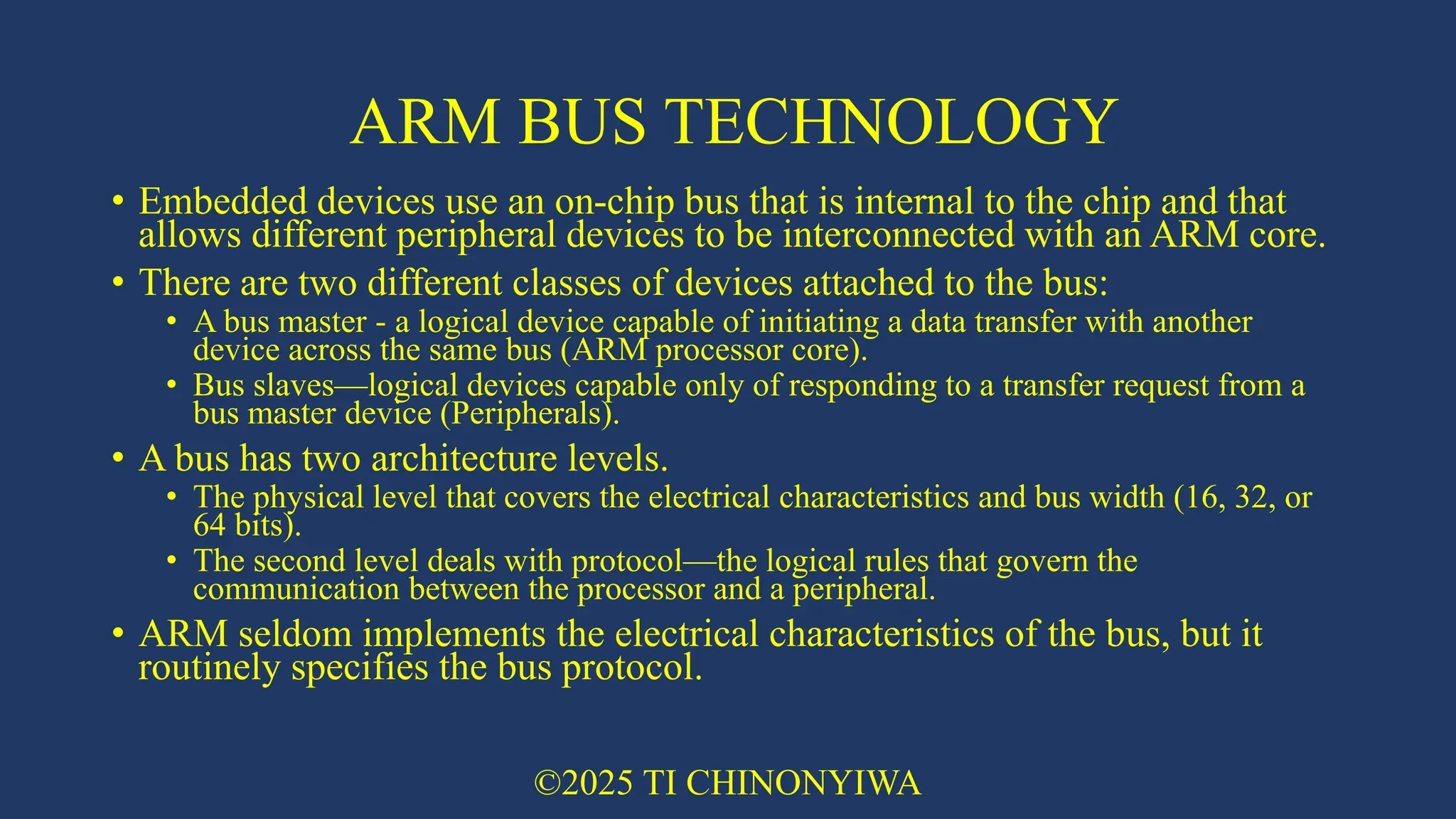 ARM BUS TECHNOLOGY
• Embedded devices use an on-chip bus that is internal to the chip and that
allows different peripheral devices to be interconnected with an ARM core.
• There are two different classes of devices attached to the bus:
• A bus master - a logical device capable of initiating a data transfer with another
device across the same bus (ARM processor core).
• Bus slaves—logical devices capable only of responding to a transfer request from a
bus master device (Peripherals).
• A bus has two architecture levels.
• The physical level that covers the electrical characteristics and bus width (16, 32, or
64 bits).
• The second level deals with protocol—the logical rules that govern the
communication between the processor and a peripheral.
• ARM seldom implements the electrical characteristics of the bus, but it
routinely specifies the bus protocol.
©2025 TI CHINONYIWA
 