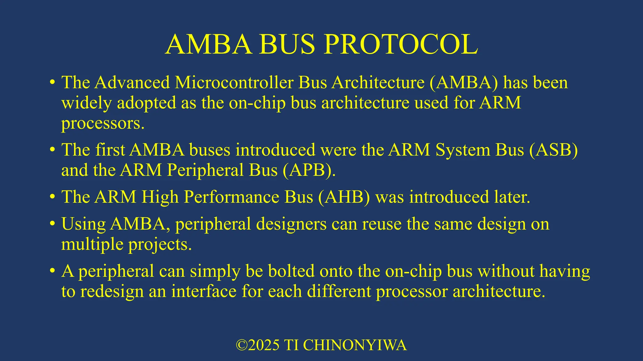 AMBA BUS PROTOCOL
• The Advanced Microcontroller Bus Architecture (AMBA) has been
widely adopted as the on-chip bus architecture used for ARM
processors.
• The first AMBA buses introduced were the ARM System Bus (ASB)
and the ARM Peripheral Bus (APB).
• The ARM High Performance Bus (AHB) was introduced later.
• Using AMBA, peripheral designers can reuse the same design on
multiple projects.
• A peripheral can simply be bolted onto the on-chip bus without having
to redesign an interface for each different processor architecture.
©2025 TI CHINONYIWA
 