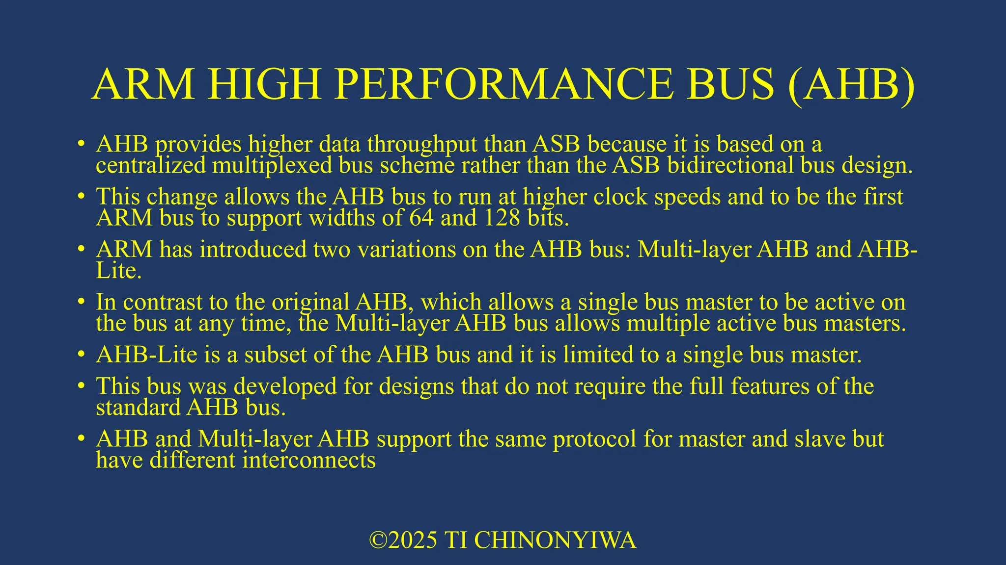 ARM HIGH PERFORMANCE BUS (AHB)
• AHB provides higher data throughput than ASB because it is based on a
centralized multiplexed bus scheme rather than the ASB bidirectional bus design.
• This change allows the AHB bus to run at higher clock speeds and to be the first
ARM bus to support widths of 64 and 128 bits.
• ARM has introduced two variations on the AHB bus: Multi-layer AHB and AHB-
Lite.
• In contrast to the original AHB, which allows a single bus master to be active on
the bus at any time, the Multi-layer AHB bus allows multiple active bus masters.
• AHB-Lite is a subset of the AHB bus and it is limited to a single bus master.
• This bus was developed for designs that do not require the full features of the
standard AHB bus.
• AHB and Multi-layer AHB support the same protocol for master and slave but
have different interconnects
©2025 TI CHINONYIWA
 