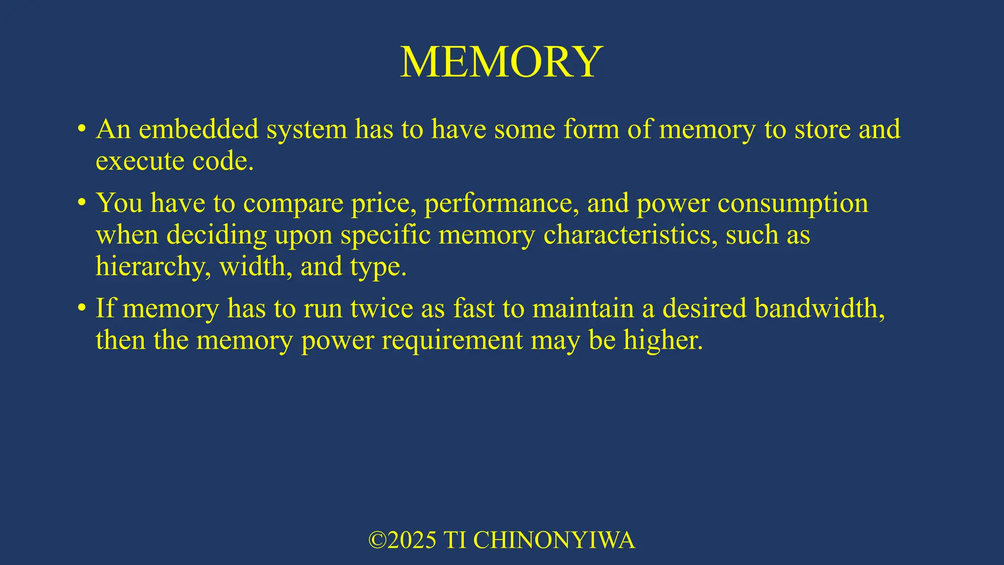 MEMORY
• An embedded system has to have some form of memory to store and
execute code.
• You have to compare price, performance, and power consumption
when deciding upon specific memory characteristics, such as
hierarchy, width, and type.
• If memory has to run twice as fast to maintain a desired bandwidth,
then the memory power requirement may be higher.
©2025 TI CHINONYIWA
 