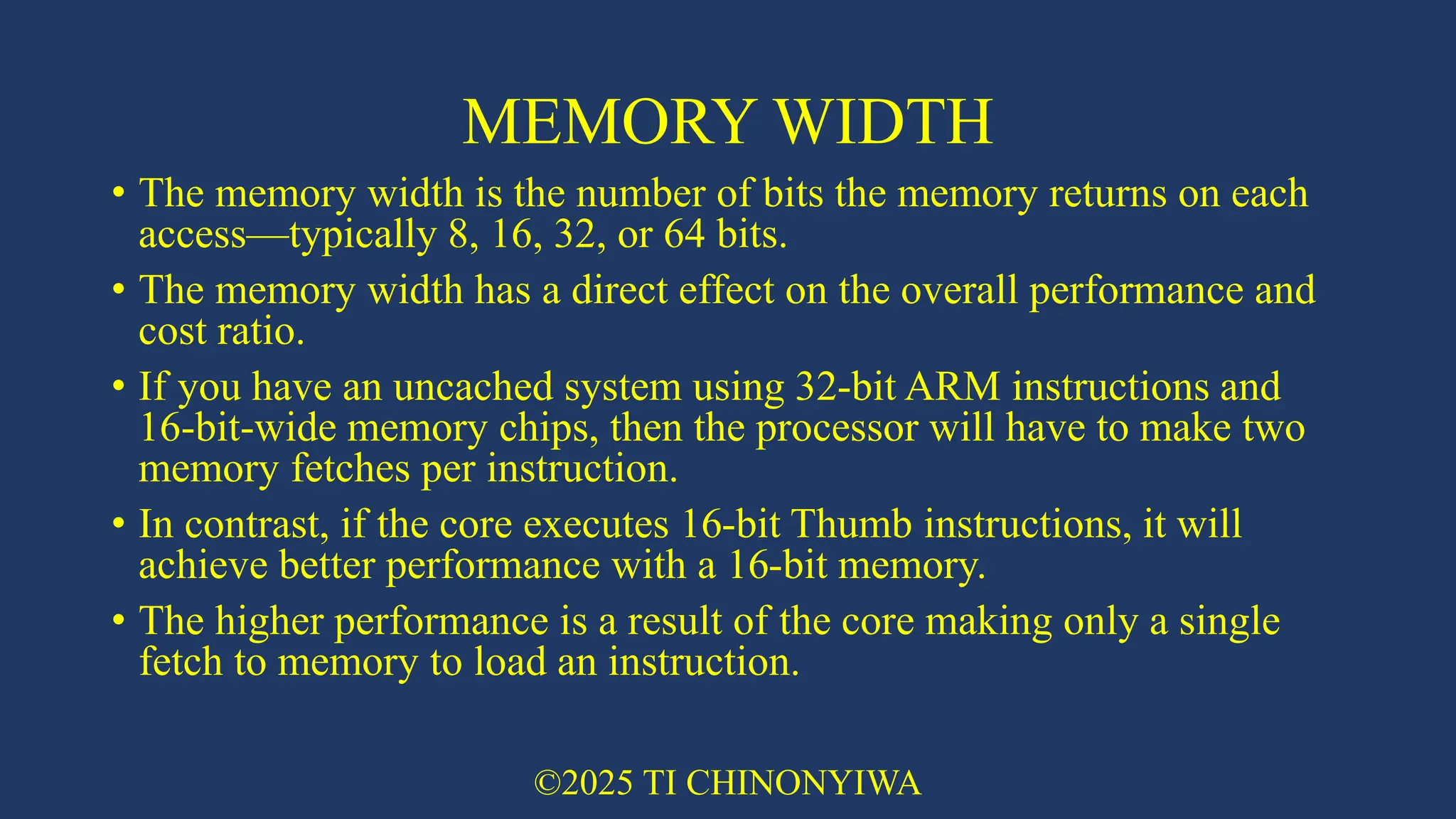 MEMORY WIDTH
• The memory width is the number of bits the memory returns on each
access—typically 8, 16, 32, or 64 bits.
• The memory width has a direct effect on the overall performance and
cost ratio.
• If you have an uncached system using 32-bit ARM instructions and
16-bit-wide memory chips, then the processor will have to make two
memory fetches per instruction.
• In contrast, if the core executes 16-bit Thumb instructions, it will
achieve better performance with a 16-bit memory.
• The higher performance is a result of the core making only a single
fetch to memory to load an instruction.
©2025 TI CHINONYIWA
 