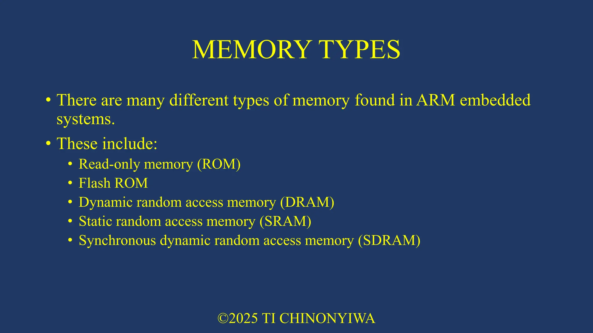 MEMORY TYPES
• There are many different types of memory found in ARM embedded
systems.
• These include:
• Read-only memory (ROM)
• Flash ROM
• Dynamic random access memory (DRAM)
• Static random access memory (SRAM)
• Synchronous dynamic random access memory (SDRAM)
©2025 TI CHINONYIWA
 