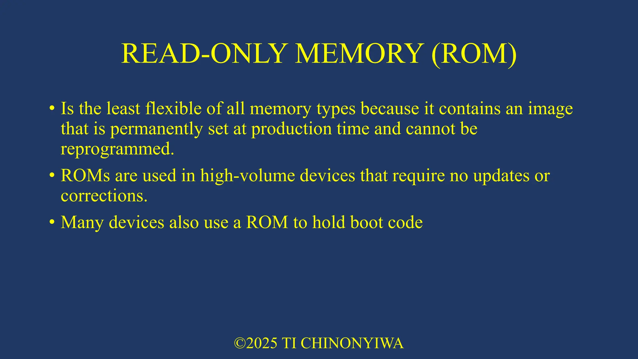 READ-ONLY MEMORY (ROM)
• Is the least flexible of all memory types because it contains an image
that is permanently set at production time and cannot be
reprogrammed.
• ROMs are used in high-volume devices that require no updates or
corrections.
• Many devices also use a ROM to hold boot code
©2025 TI CHINONYIWA
 
