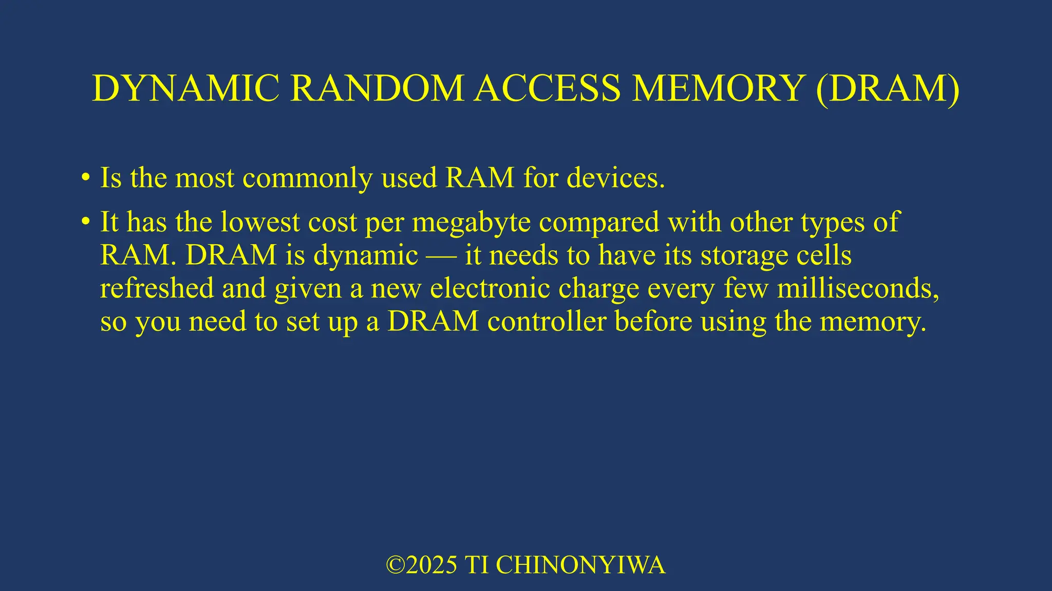 DYNAMIC RANDOM ACCESS MEMORY (DRAM)
• Is the most commonly used RAM for devices.
• It has the lowest cost per megabyte compared with other types of
RAM. DRAM is dynamic — it needs to have its storage cells
refreshed and given a new electronic charge every few milliseconds,
so you need to set up a DRAM controller before using the memory.
©2025 TI CHINONYIWA
 