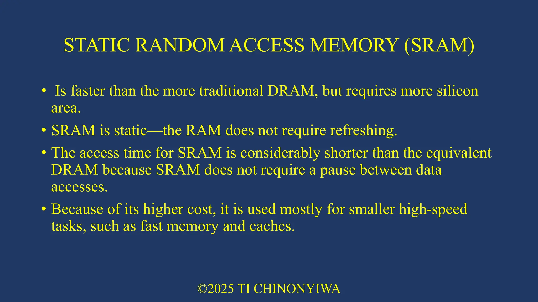 STATIC RANDOM ACCESS MEMORY (SRAM)
• Is faster than the more traditional DRAM, but requires more silicon
area.
• SRAM is static—the RAM does not require refreshing.
• The access time for SRAM is considerably shorter than the equivalent
DRAM because SRAM does not require a pause between data
accesses.
• Because of its higher cost, it is used mostly for smaller high-speed
tasks, such as fast memory and caches.
©2025 TI CHINONYIWA
 