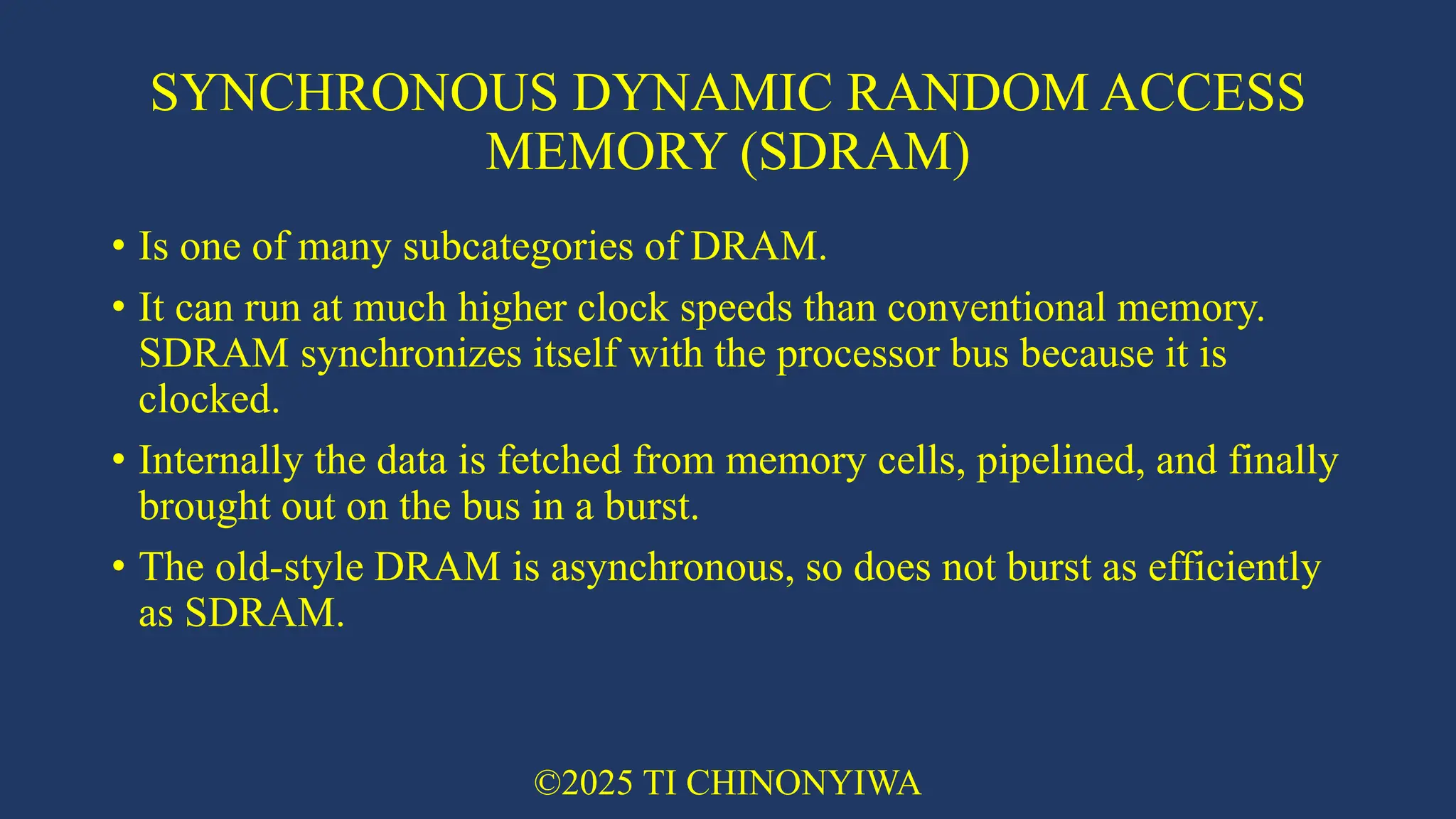 SYNCHRONOUS DYNAMIC RANDOM ACCESS
MEMORY (SDRAM)
• Is one of many subcategories of DRAM.
• It can run at much higher clock speeds than conventional memory.
SDRAM synchronizes itself with the processor bus because it is
clocked.
• Internally the data is fetched from memory cells, pipelined, and finally
brought out on the bus in a burst.
• The old-style DRAM is asynchronous, so does not burst as efficiently
as SDRAM.
©2025 TI CHINONYIWA
 