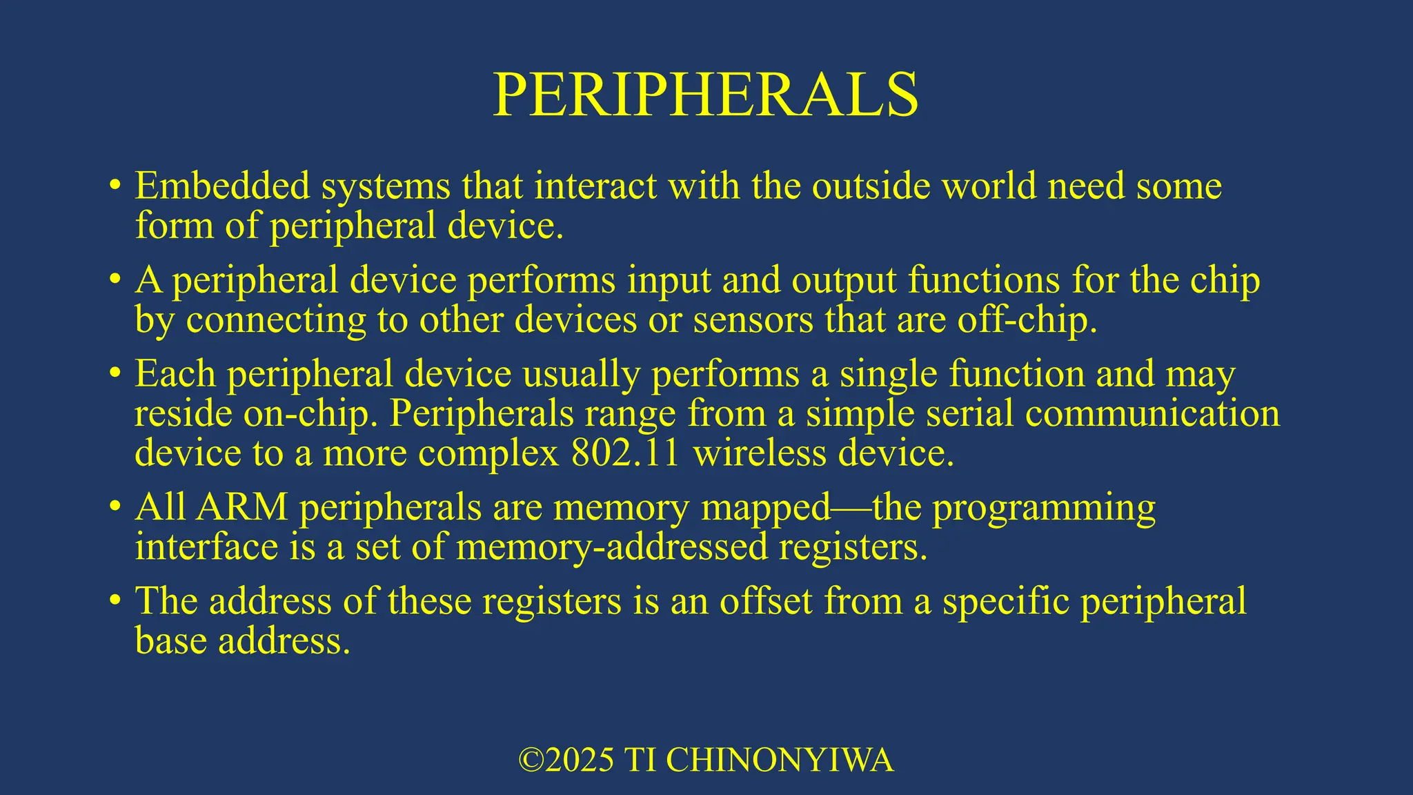 PERIPHERALS
• Embedded systems that interact with the outside world need some
form of peripheral device.
• A peripheral device performs input and output functions for the chip
by connecting to other devices or sensors that are off-chip.
• Each peripheral device usually performs a single function and may
reside on-chip. Peripherals range from a simple serial communication
device to a more complex 802.11 wireless device.
• All ARM peripherals are memory mapped—the programming
interface is a set of memory-addressed registers.
• The address of these registers is an offset from a specific peripheral
base address.
©2025 TI CHINONYIWA
 