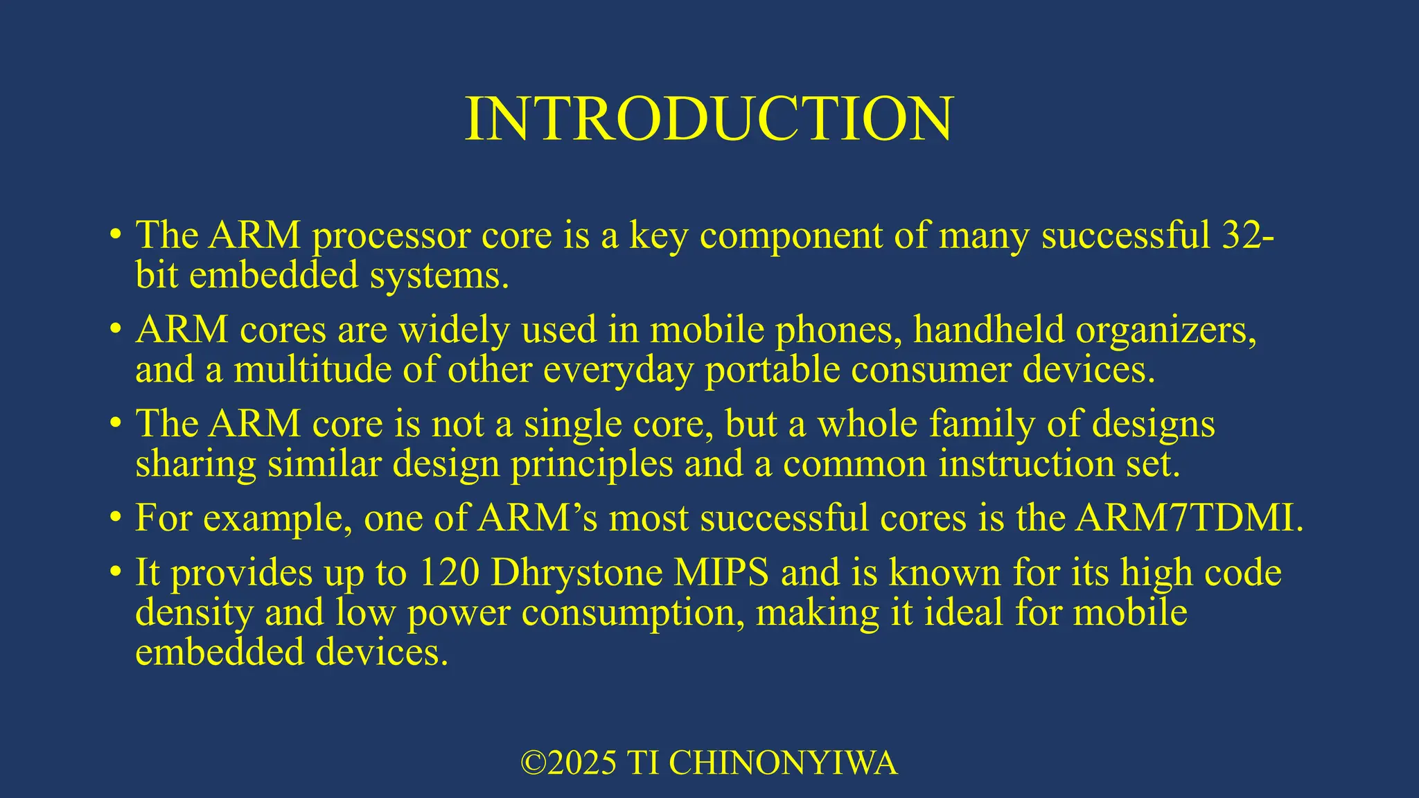 INTRODUCTION
• The ARM processor core is a key component of many successful 32-
bit embedded systems.
• ARM cores are widely used in mobile phones, handheld organizers,
and a multitude of other everyday portable consumer devices.
• The ARM core is not a single core, but a whole family of designs
sharing similar design principles and a common instruction set.
• For example, one of ARM’s most successful cores is the ARM7TDMI.
• It provides up to 120 Dhrystone MIPS and is known for its high code
density and low power consumption, making it ideal for mobile
embedded devices.
©2025 TI CHINONYIWA
 