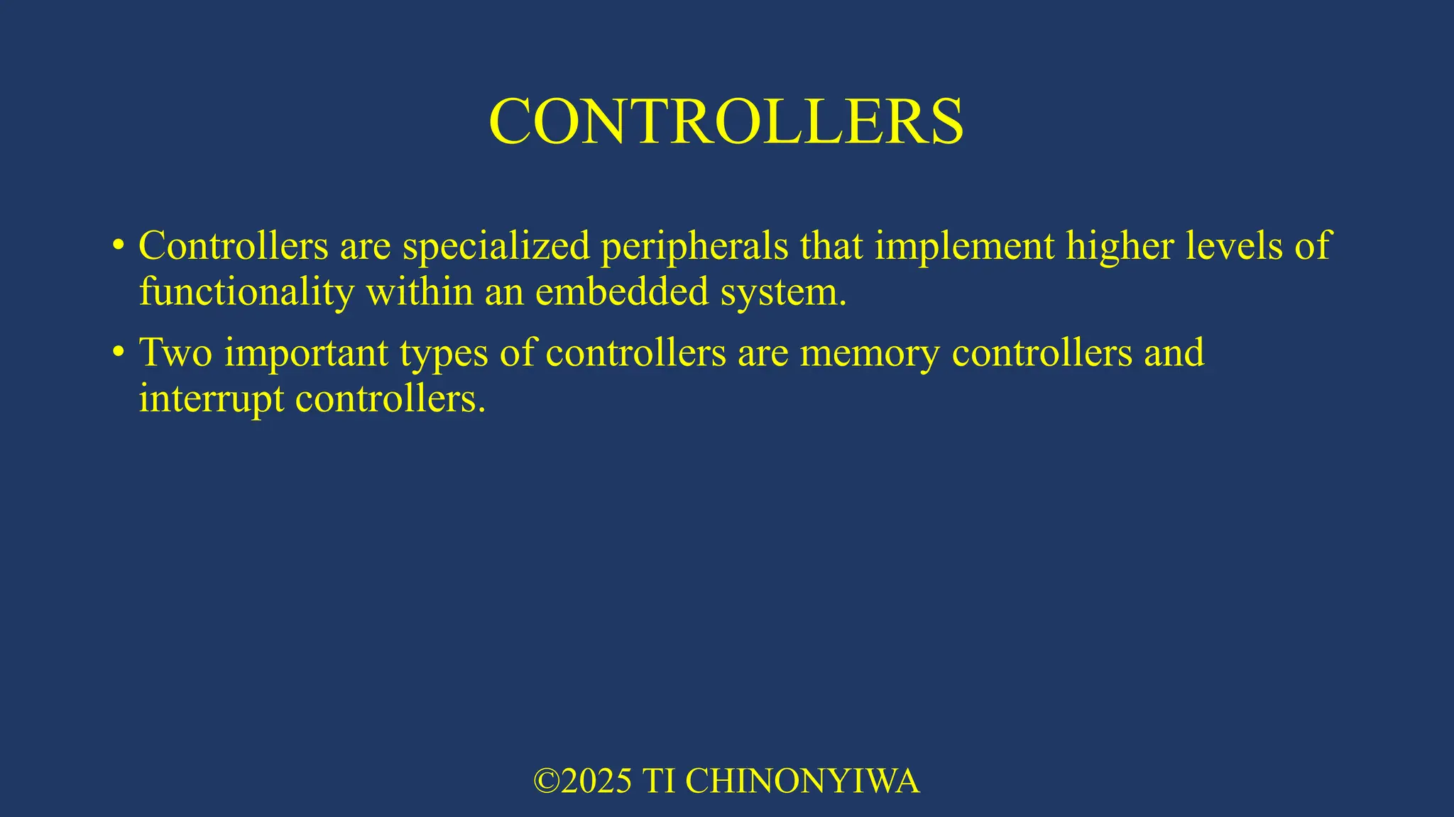 CONTROLLERS
• Controllers are specialized peripherals that implement higher levels of
functionality within an embedded system.
• Two important types of controllers are memory controllers and
interrupt controllers.
©2025 TI CHINONYIWA
 