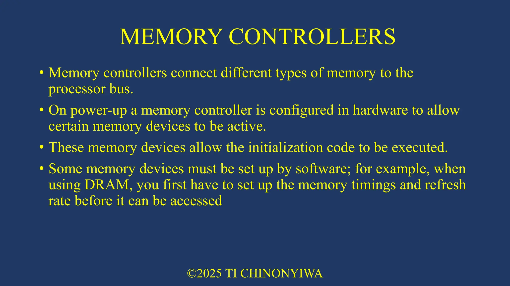 MEMORY CONTROLLERS
• Memory controllers connect different types of memory to the
processor bus.
• On power-up a memory controller is configured in hardware to allow
certain memory devices to be active.
• These memory devices allow the initialization code to be executed.
• Some memory devices must be set up by software; for example, when
using DRAM, you first have to set up the memory timings and refresh
rate before it can be accessed
©2025 TI CHINONYIWA
 