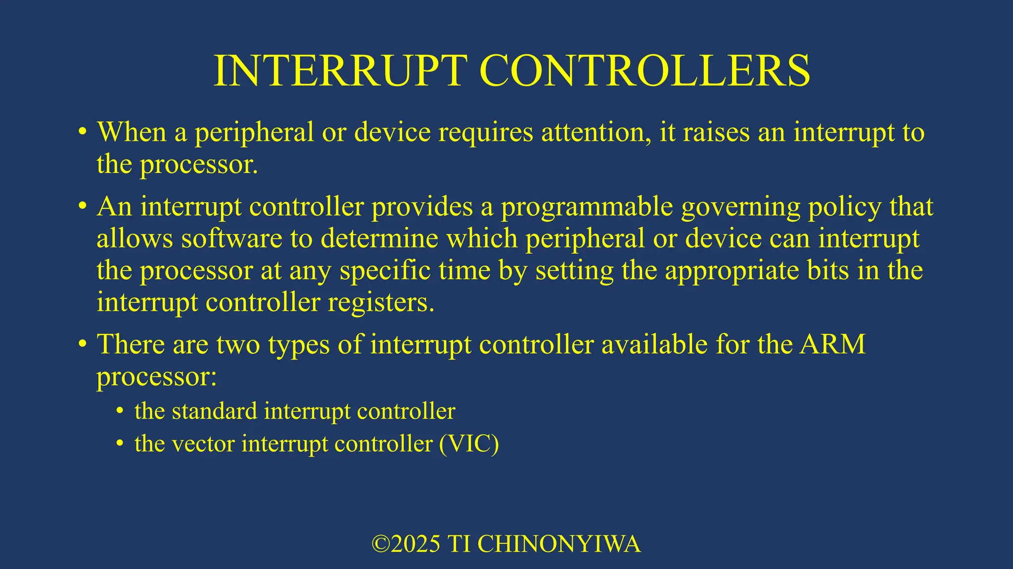INTERRUPT CONTROLLERS
• When a peripheral or device requires attention, it raises an interrupt to
the processor.
• An interrupt controller provides a programmable governing policy that
allows software to determine which peripheral or device can interrupt
the processor at any specific time by setting the appropriate bits in the
interrupt controller registers.
• There are two types of interrupt controller available for the ARM
processor:
• the standard interrupt controller
• the vector interrupt controller (VIC)
©2025 TI CHINONYIWA
 
