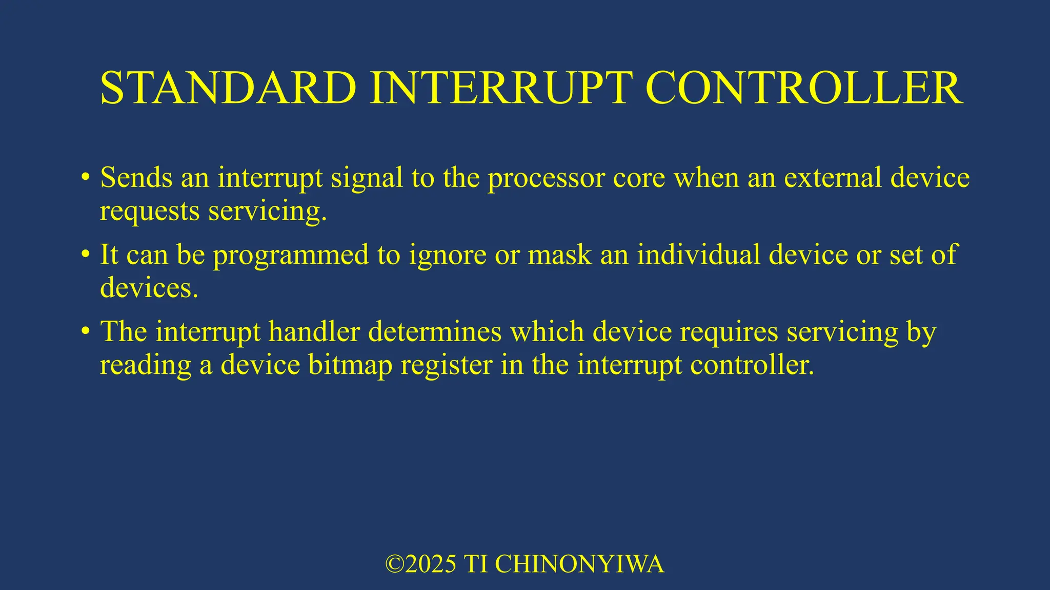 STANDARD INTERRUPT CONTROLLER
• Sends an interrupt signal to the processor core when an external device
requests servicing.
• It can be programmed to ignore or mask an individual device or set of
devices.
• The interrupt handler determines which device requires servicing by
reading a device bitmap register in the interrupt controller.
©2025 TI CHINONYIWA
 