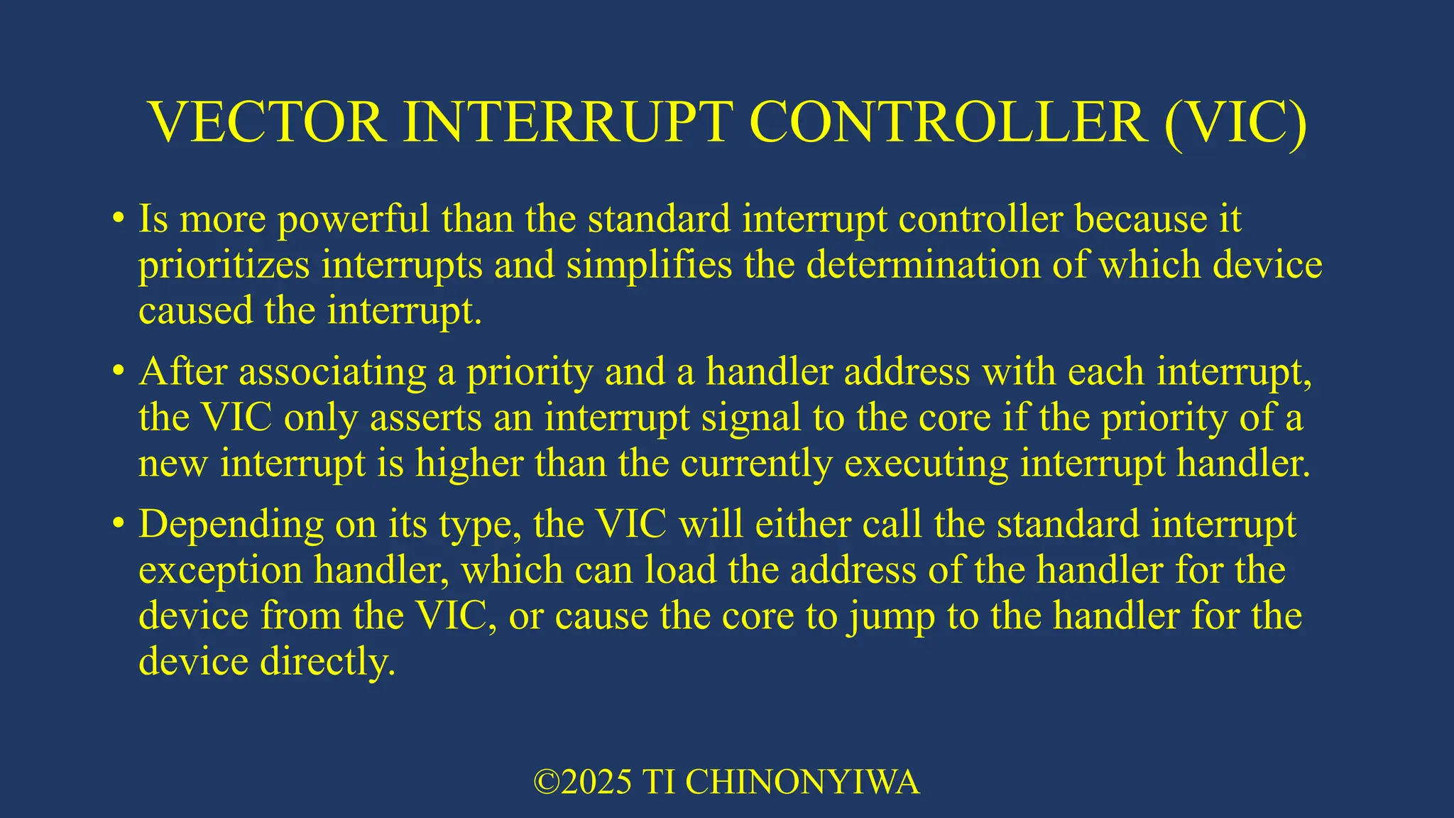 VECTOR INTERRUPT CONTROLLER (VIC)
• Is more powerful than the standard interrupt controller because it
prioritizes interrupts and simplifies the determination of which device
caused the interrupt.
• After associating a priority and a handler address with each interrupt,
the VIC only asserts an interrupt signal to the core if the priority of a
new interrupt is higher than the currently executing interrupt handler.
• Depending on its type, the VIC will either call the standard interrupt
exception handler, which can load the address of the handler for the
device from the VIC, or cause the core to jump to the handler for the
device directly.
©2025 TI CHINONYIWA
 