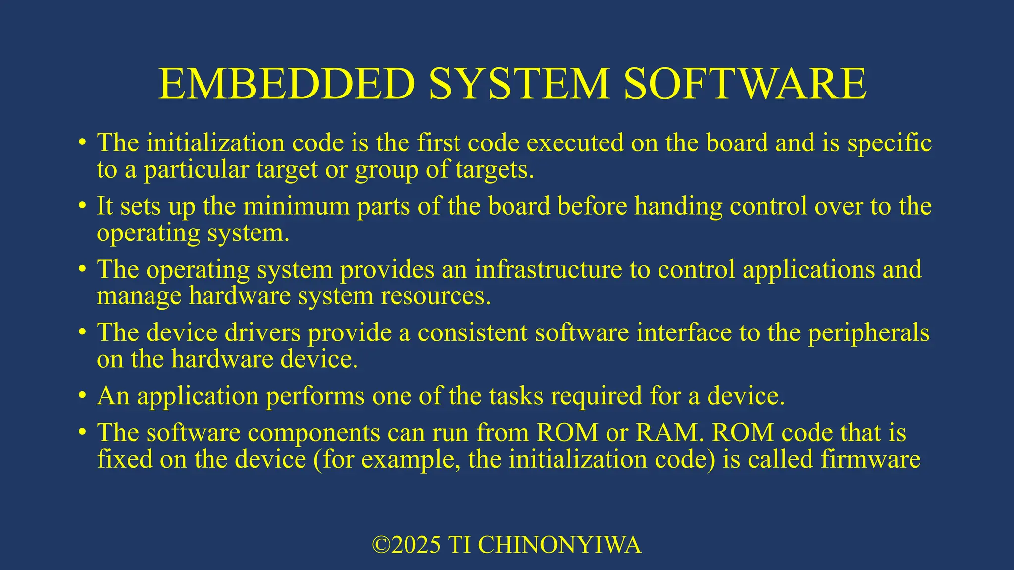 EMBEDDED SYSTEM SOFTWARE
• The initialization code is the first code executed on the board and is specific
to a particular target or group of targets.
• It sets up the minimum parts of the board before handing control over to the
operating system.
• The operating system provides an infrastructure to control applications and
manage hardware system resources.
• The device drivers provide a consistent software interface to the peripherals
on the hardware device.
• An application performs one of the tasks required for a device.
• The software components can run from ROM or RAM. ROM code that is
fixed on the device (for example, the initialization code) is called firmware
©2025 TI CHINONYIWA
 