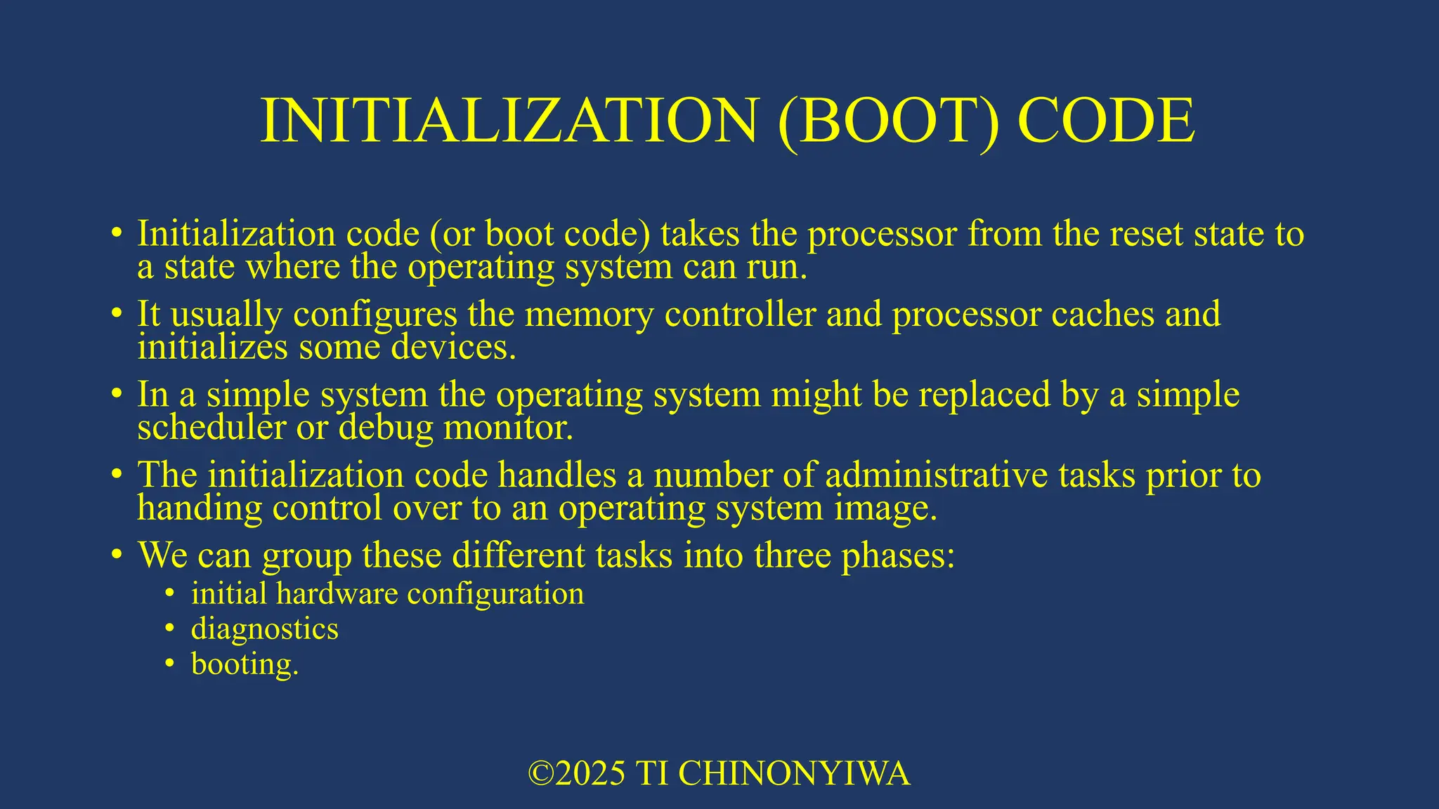 INITIALIZATION (BOOT) CODE
• Initialization code (or boot code) takes the processor from the reset state to
a state where the operating system can run.
• It usually configures the memory controller and processor caches and
initializes some devices.
• In a simple system the operating system might be replaced by a simple
scheduler or debug monitor.
• The initialization code handles a number of administrative tasks prior to
handing control over to an operating system image.
• We can group these different tasks into three phases:
• initial hardware configuration
• diagnostics
• booting.
©2025 TI CHINONYIWA
 