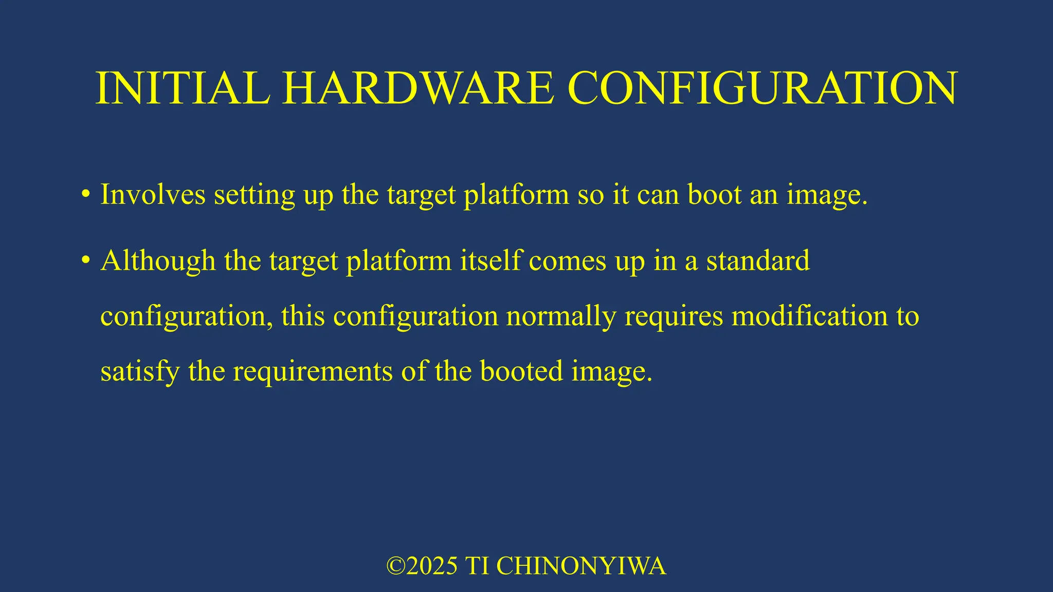 INITIAL HARDWARE CONFIGURATION
• Involves setting up the target platform so it can boot an image.
• Although the target platform itself comes up in a standard
configuration, this configuration normally requires modification to
satisfy the requirements of the booted image.
©2025 TI CHINONYIWA
 