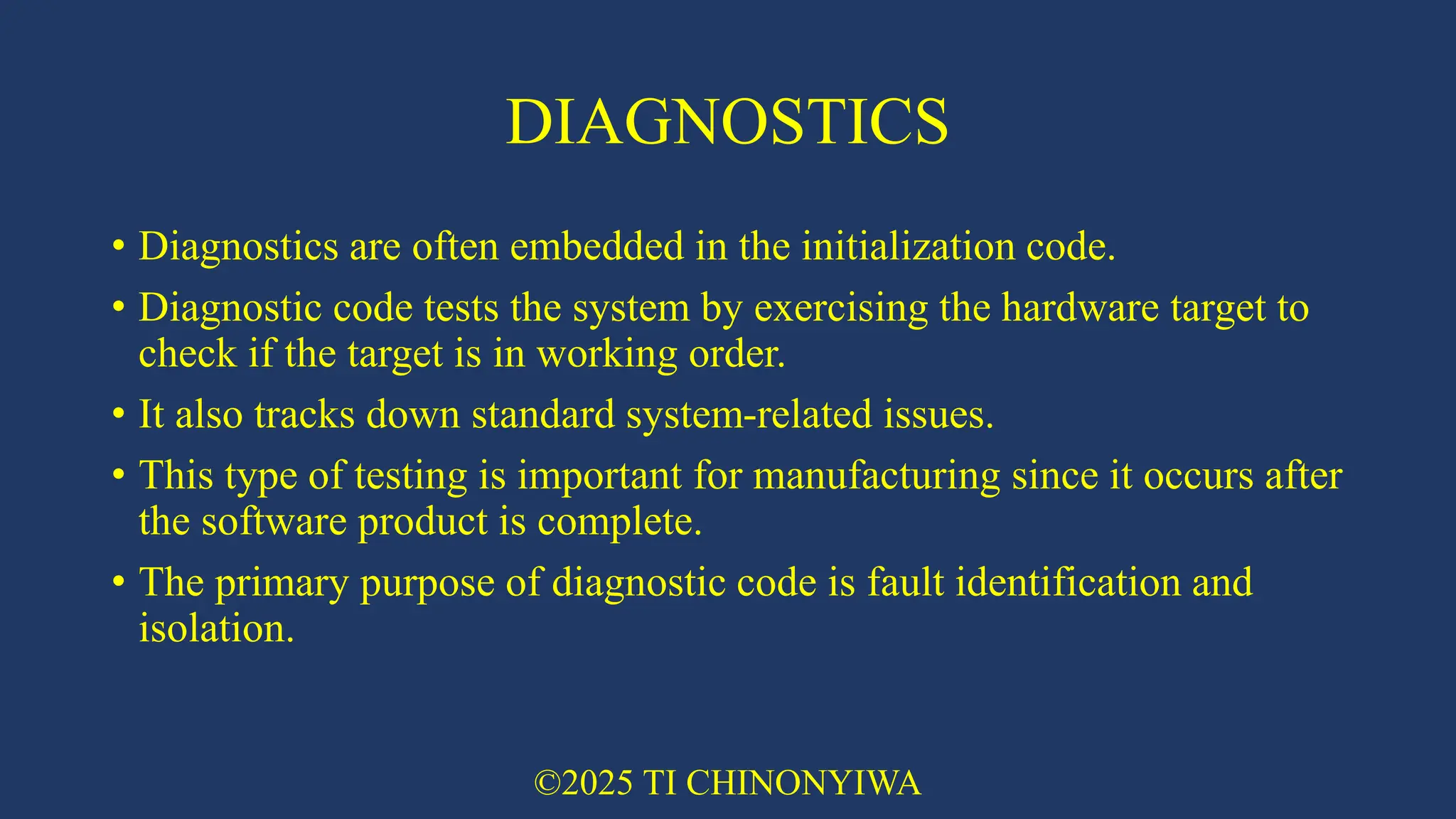DIAGNOSTICS
• Diagnostics are often embedded in the initialization code.
• Diagnostic code tests the system by exercising the hardware target to
check if the target is in working order.
• It also tracks down standard system-related issues.
• This type of testing is important for manufacturing since it occurs after
the software product is complete.
• The primary purpose of diagnostic code is fault identification and
isolation.
©2025 TI CHINONYIWA
 