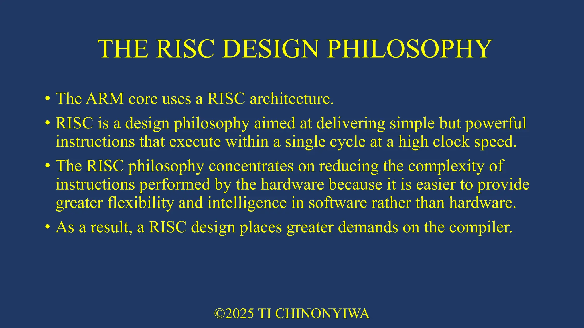 THE RISC DESIGN PHILOSOPHY
• The ARM core uses a RISC architecture.
• RISC is a design philosophy aimed at delivering simple but powerful
instructions that execute within a single cycle at a high clock speed.
• The RISC philosophy concentrates on reducing the complexity of
instructions performed by the hardware because it is easier to provide
greater flexibility and intelligence in software rather than hardware.
• As a result, a RISC design places greater demands on the compiler.
©2025 TI CHINONYIWA
 