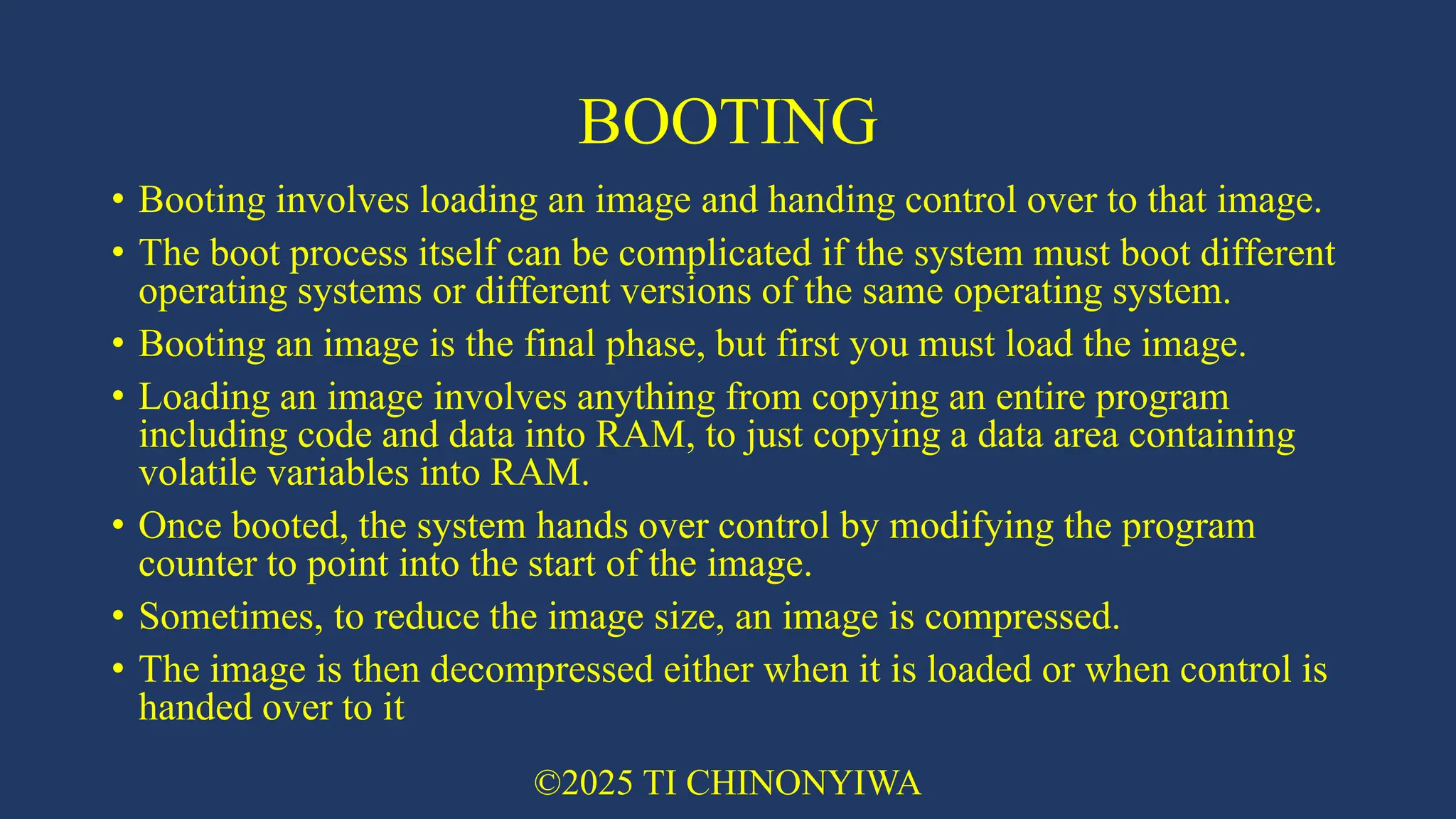 BOOTING
• Booting involves loading an image and handing control over to that image.
• The boot process itself can be complicated if the system must boot different
operating systems or different versions of the same operating system.
• Booting an image is the final phase, but first you must load the image.
• Loading an image involves anything from copying an entire program
including code and data into RAM, to just copying a data area containing
volatile variables into RAM.
• Once booted, the system hands over control by modifying the program
counter to point into the start of the image.
• Sometimes, to reduce the image size, an image is compressed.
• The image is then decompressed either when it is loaded or when control is
handed over to it
©2025 TI CHINONYIWA
 