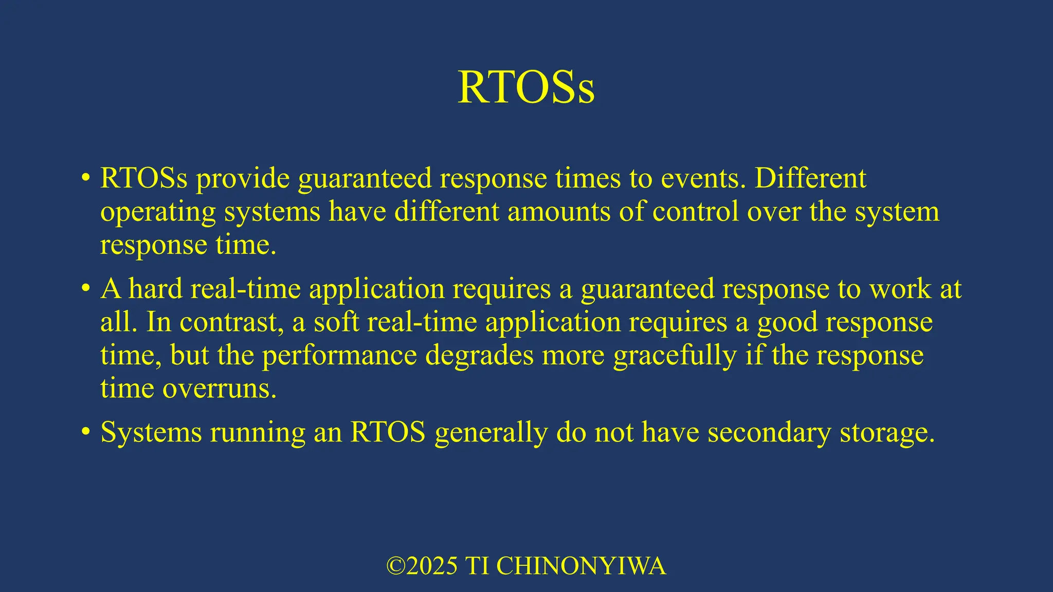 RTOSs
• RTOSs provide guaranteed response times to events. Different
operating systems have different amounts of control over the system
response time.
• A hard real-time application requires a guaranteed response to work at
all. In contrast, a soft real-time application requires a good response
time, but the performance degrades more gracefully if the response
time overruns.
• Systems running an RTOS generally do not have secondary storage.
©2025 TI CHINONYIWA
 