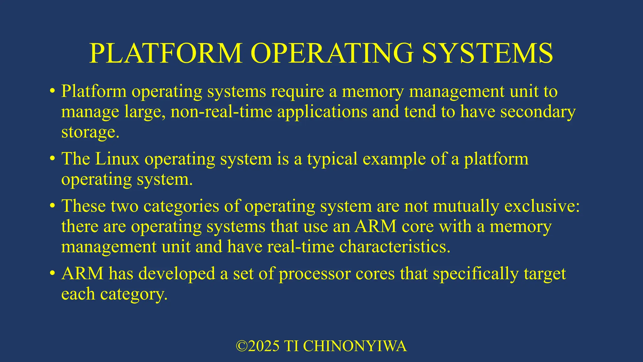 PLATFORM OPERATING SYSTEMS
• Platform operating systems require a memory management unit to
manage large, non-real-time applications and tend to have secondary
storage.
• The Linux operating system is a typical example of a platform
operating system.
• These two categories of operating system are not mutually exclusive:
there are operating systems that use an ARM core with a memory
management unit and have real-time characteristics.
• ARM has developed a set of processor cores that specifically target
each category.
©2025 TI CHINONYIWA
 