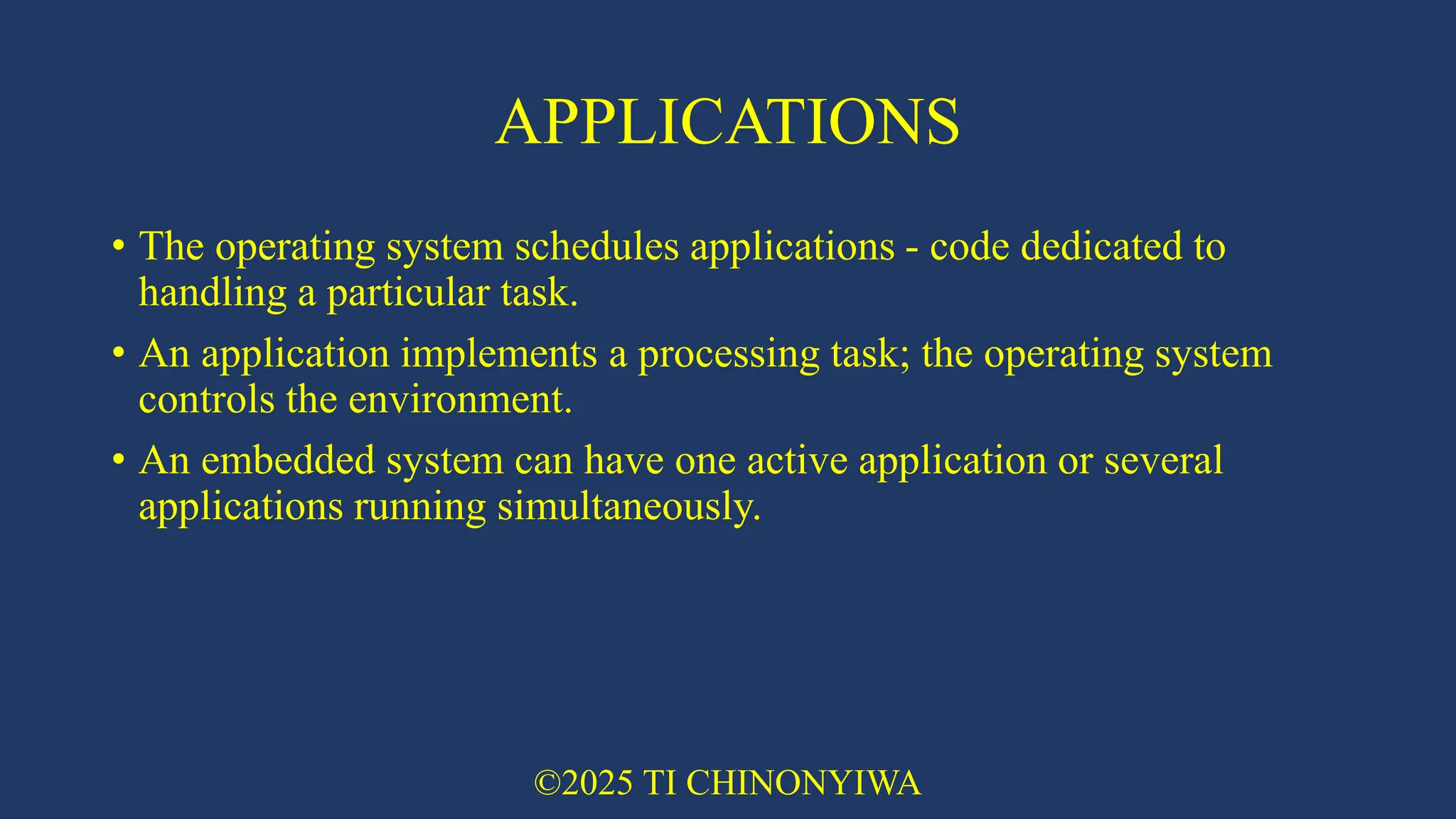 APPLICATIONS
• The operating system schedules applications - code dedicated to
handling a particular task.
• An application implements a processing task; the operating system
controls the environment.
• An embedded system can have one active application or several
applications running simultaneously.
©2025 TI CHINONYIWA
 