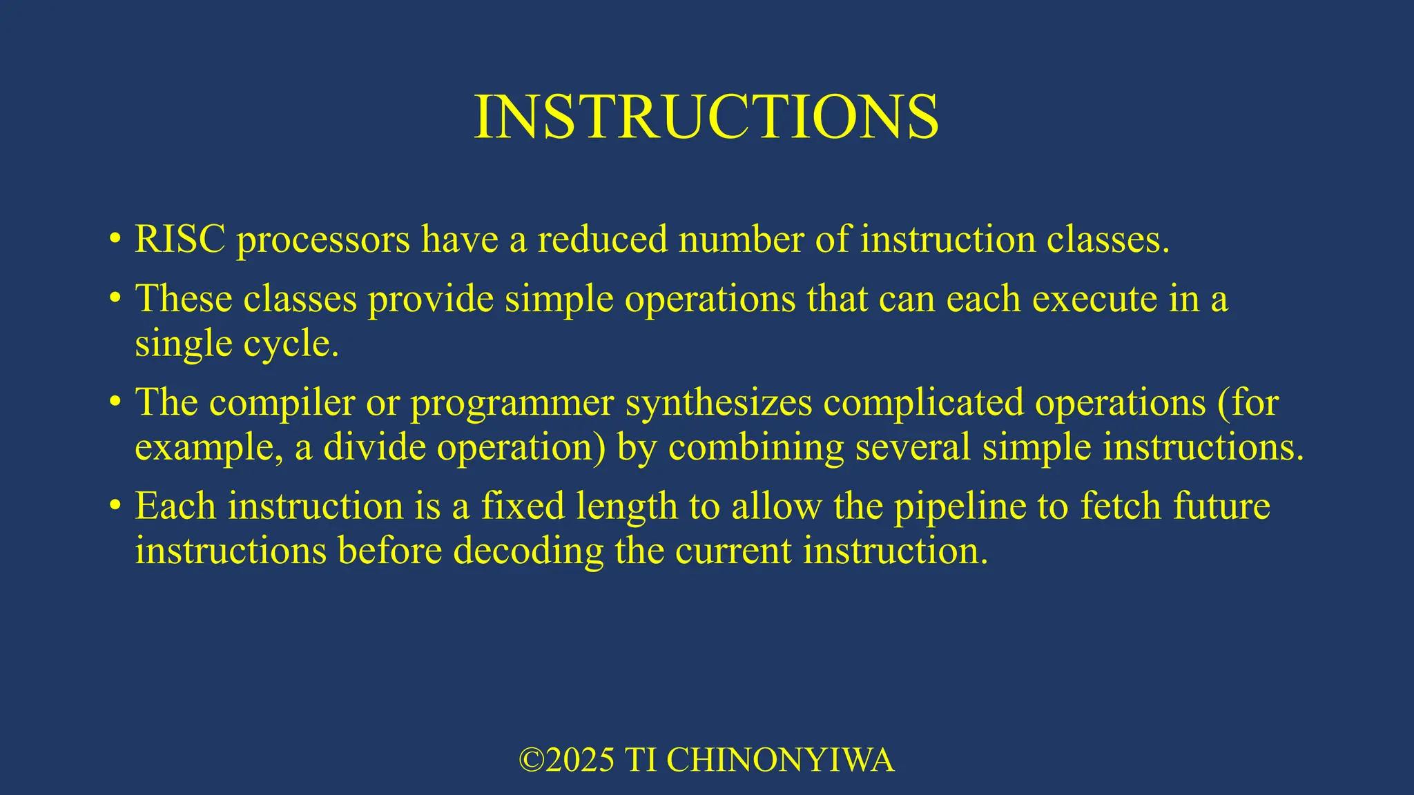 INSTRUCTIONS
• RISC processors have a reduced number of instruction classes.
• These classes provide simple operations that can each execute in a
single cycle.
• The compiler or programmer synthesizes complicated operations (for
example, a divide operation) by combining several simple instructions.
• Each instruction is a fixed length to allow the pipeline to fetch future
instructions before decoding the current instruction.
©2025 TI CHINONYIWA
 